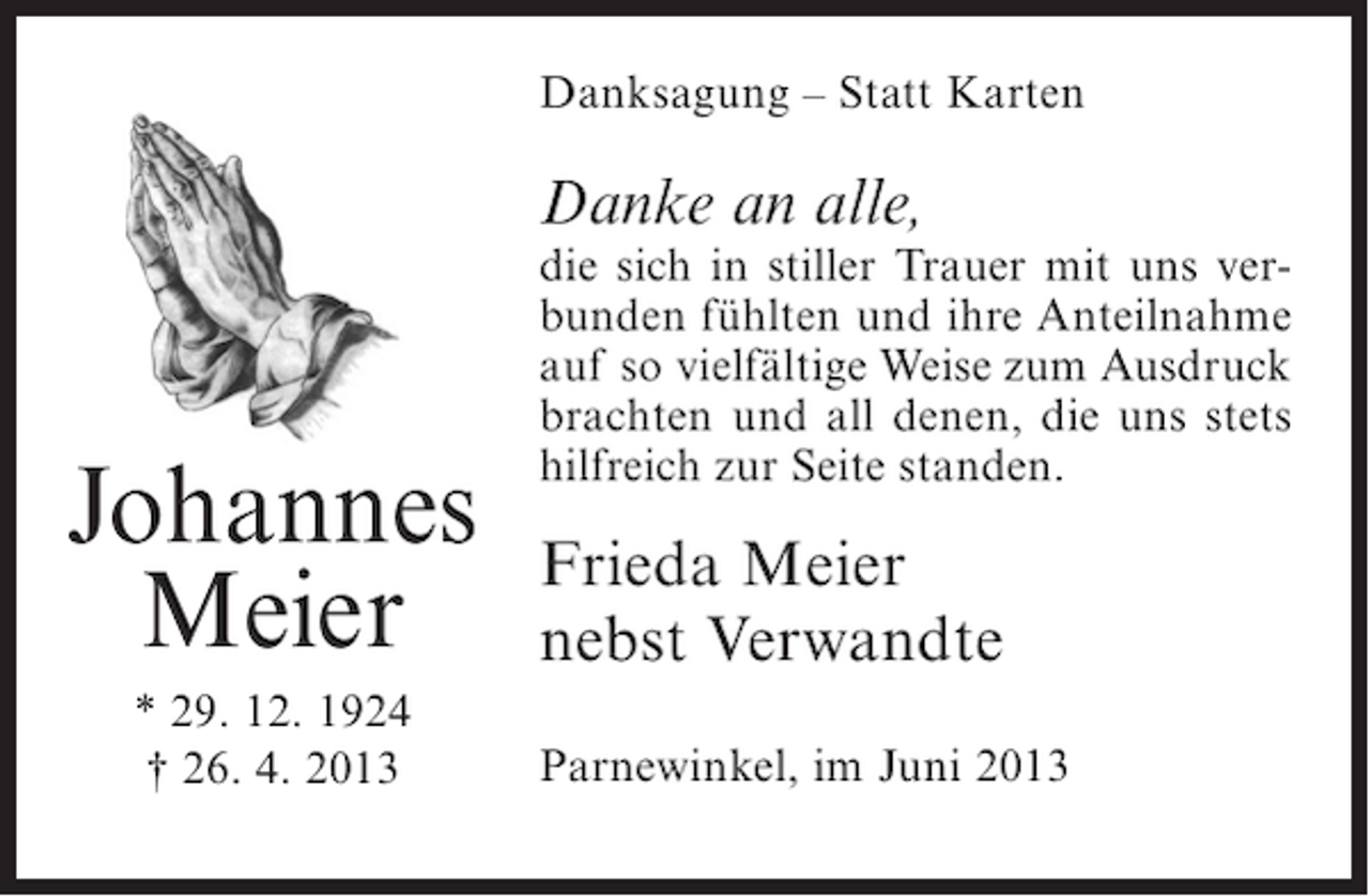<p>Danksagung – Statt Karten</p><p>Danke an alle,</p><p>Johannes<br />Meier<br />* 29. 12. 1924<br />† 26. 4. 2013</p><p>die sich in stiller Trauer mit uns verbunden fühlten und ihre Anteilnahme<br />auf so vielfältige Weise zum Ausdruck<br />brachten und all denen, die uns stets<br />hilfreich zur Seite standen.</p><p>Frieda Meier<br />nebst Verwandte<br />Parnewinkel, im Juni 2013</p>