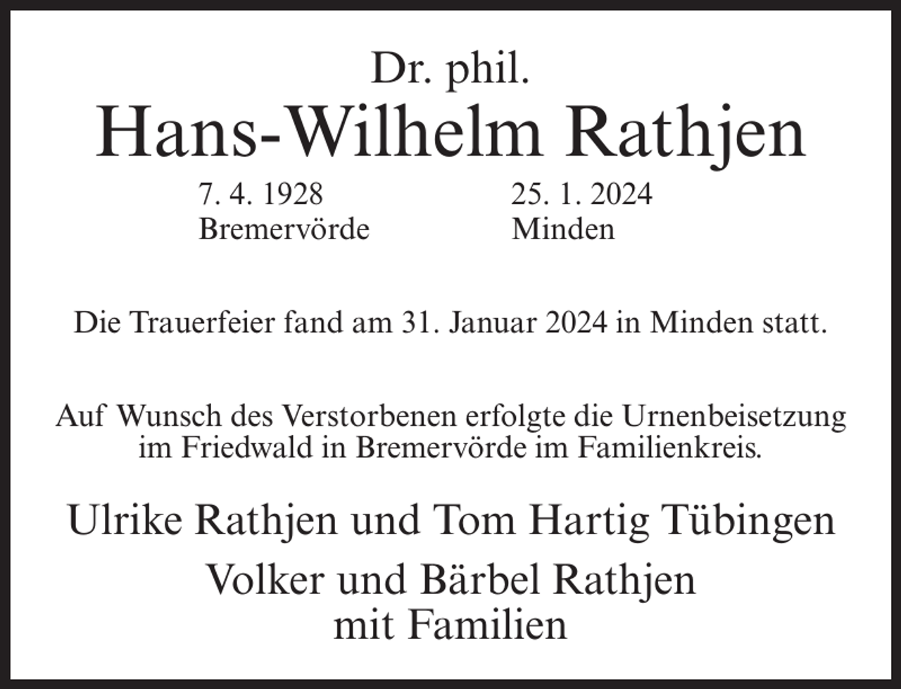 <p>Dr. phil.</p><p>Hans-Wilhelm Rathjen<br />7. 4. 1928<br />25. 1. 2024<br />Bremervörde Minden<br />Die Trauerfeier fand am 31. Januar 2024 in Minden statt.<br />Auf Wunsch des Verstorbenen erfolgte die Urnenbeisetzung<br />im Friedwald in Bremervörde im Familienkreis.</p><p>Ulrike Rathjen und Tom Hartig Tübingen<br />Volker und Bärbel Rathjen<br />mit Familien</p>