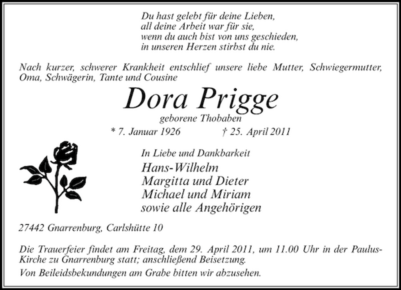 <p>Du hast gelebt für deine Lieben, all deine Arbeit war für sie, wenn du auch bist von uns geschieden, in unseren Herzen stirbst du nie. Nach kurzer, schwerer Krankheit entschlief unsere liebe Mutter, Schwiegermutter, Oma, Schwägerin, Tante und Cousine</p><p>geborene Thobaben * 7. Januar 1926 † 25. April 2011 In Liebe und Dankbarkeit</p><p>Dora Prigge<br />Hans-Wilhelm Margitta und Dieter Michael und Miriam sowie alle Angehörigen</p><p>27442 Gnarrenburg, Carlshütte 10 Die Trauerfeier findet am Freitag, dem 29. April 2011, um 11.00 Uhr in der PaulusKirche zu Gnarrenburg statt; anschließend Beisetzung. Von Beileidsbekundungen am Grabe bitten wir abzusehen.</p>