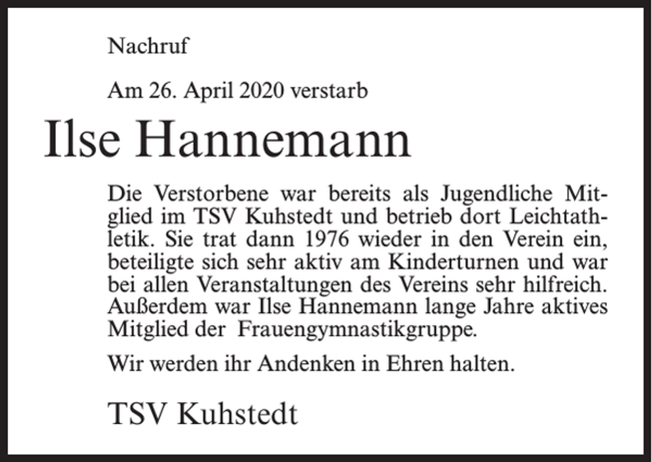 <p>Nachruf<br />Am 26. April 2020 verstarb</p><p>Ilse Hannemann<br />Die Verstorbene war bereits als Jugendliche Mit­<br />­<br />glied im TSV Kuhstedt und betrieb dort Leichtath­<br />letik. Sie trat dann 1976 wieder in den Verein ein,<br />beteiligte sich sehr aktiv am Kinderturnen und war<br />bei allen Veranstaltungen des Vereins sehr hilfreich.<br />Außerdem war Ilse Hannemann lange Jahre aktives<br />Mitglied der Frauengymnastikgruppe.<br />Wir werden ihr Andenken in Ehren halten.</p><p>TSV Kuhstedt</p>