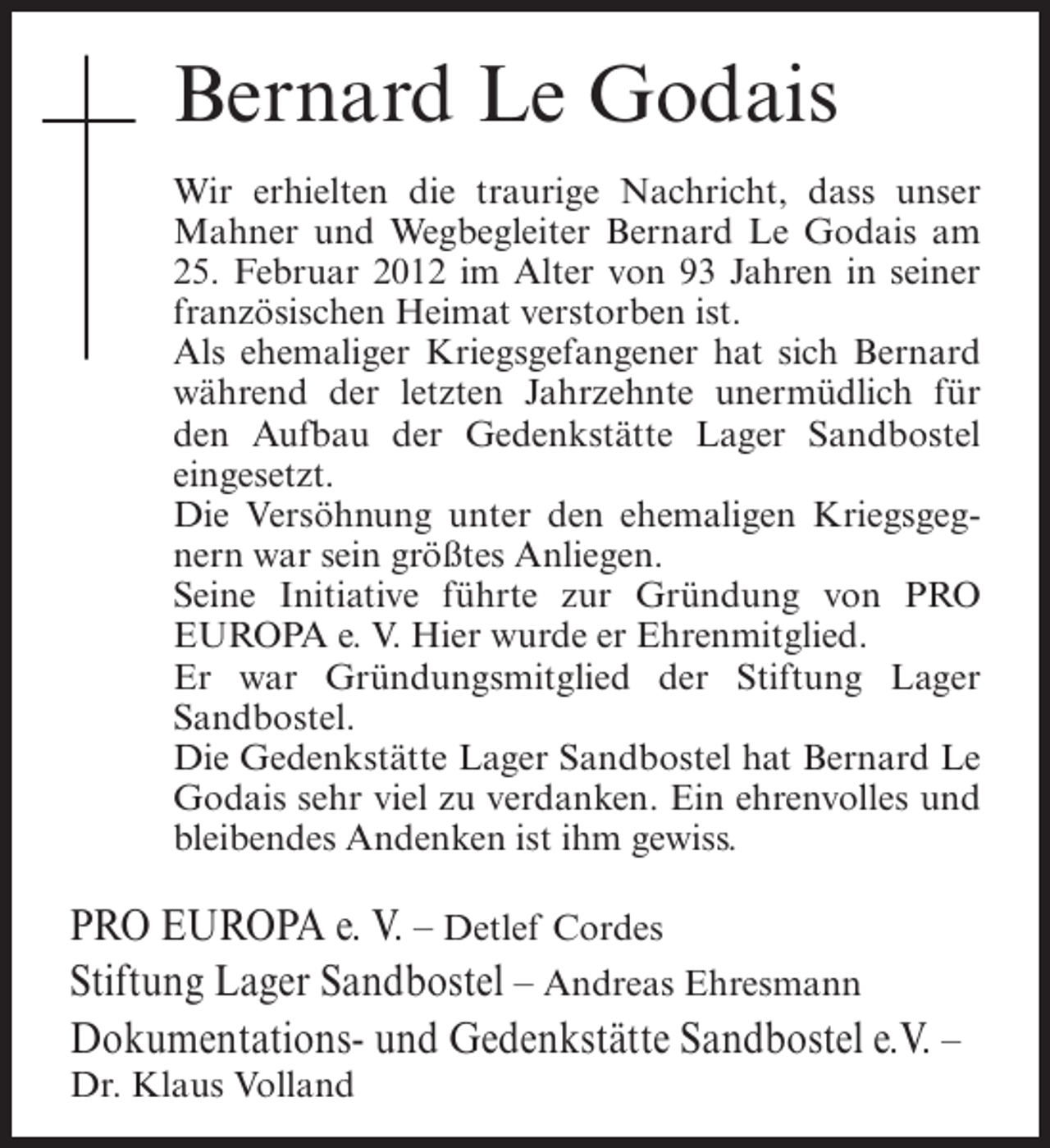 <p>Bernard Le Godais<br />Wir erhielten die traurige Nachricht, dass unser<br />Mahner und Wegbegleiter Bernard Le Godais am<br />25. Februar 2012 im Alter von 93 Jahren in seiner<br />französischen Heimat verstorben ist.<br />Als ehemaliger Kriegsgefangener hat sich Bernard<br />während der letzten Jahrzehnte unermüdlich für<br />den Aufbau der Gedenkstätte Lager Sandbostel<br />eingesetzt.<br />Die Versöhnung unter den ehemaligen Kriegsgegnern war sein größtes Anliegen.<br />Seine Initiative führte zur Gründung von PRO<br />EUROPA e. V. Hier wurde er Ehrenmitglied.<br />Er war Gründungsmitglied der Stiftung Lager<br />Sandbostel.<br />Die Gedenkstätte Lager Sandbostel hat Bernard Le<br />Godais sehr viel zu verdanken. Ein ehrenvolles und<br />bleibendes Andenken ist ihm gewiss.</p><p>PRO EUROPA e. V. – Detlef Cordes<br />Stiftung Lager Sandbostel – Andreas Ehresmann<br />Dokumentations- und Gedenkstätte Sandbostel e.V. –<br />Dr. Klaus Volland</p>
