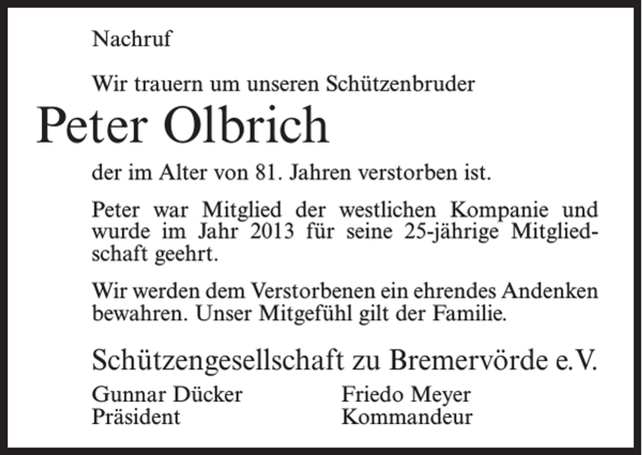 <p>Nachruf<br />Wir trauern um unseren Schützenbruder</p><p>Peter Olbrich</p><p>der im Alter von 81. Jahren verstorben ist.<br />Peter war Mitglied der westlichen Kompanie und<br />wurde im Jahr 2013 für seine 25-jährige Mitgliedschaft geehrt.<br />Wir werden dem Verstorbenen ein ehrendes Andenken<br />bewahren. Unser Mitgefühl gilt der Familie.</p><p>Schützengesellschaft zu Bremervörde e.V.<br />Gunnar Dücker<br />Friedo Meyer<br />Präsident Kommandeur</p>