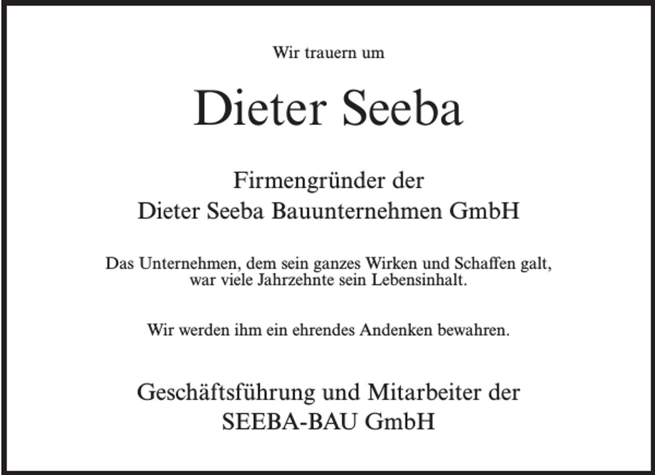 <p>Wir trauern um</p><p>Dieter Seeba<br />Firmengründer der<br />Dieter Seeba Bauunternehmen GmbH<br />Das Unternehmen, dem sein ganzes Wirken und Schaffen galt,<br />war viele Jahrzehnte sein Lebensinhalt.<br />Wir werden ihm ein ehrendes Andenken bewahren.</p><p>Geschäftsführung und Mitarbeiter der<br />SEEBA-BAU GmbH</p>