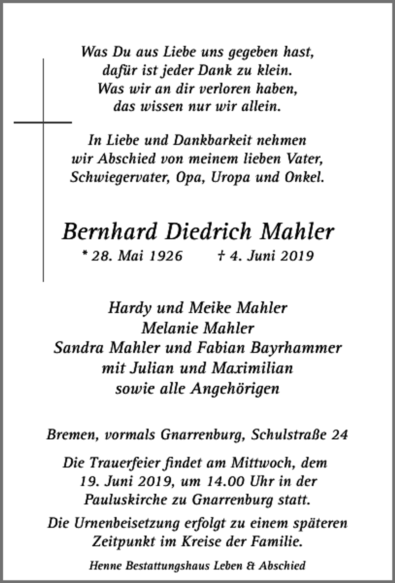 <p>Was Du aus Liebe uns gegeben hast,<br />dafür ist jeder Dank zu klein.<br />Was wir an dir verloren haben,<br />das wissen nur wir allein.<br />In Liebe und Dankbarkeit nehmen<br />wir Abschied von meinem lieben Vater,<br />Schwiegervater, Opa, Uropa und Onkel.</p><p>Bernhard Diedrich Mahler<br />* 28. Mai 1926</p><p>† 4. Juni 2019</p><p>Hardy und Meike Mahler<br />Melanie Mahler<br />Sandra Mahler und Fabian Bayrhammer<br />mit Julian und Maximilian<br />sowie alle Angehörigen<br />Bremen, vormals Gnarrenburg, Schulstraße 24<br />Die Trauerfeier ﬁndet am Mittwoch, dem<br />19. Juni 2019, um 14.00 Uhr in der<br />Pauluskirche zu Gnarrenburg statt.<br />Die Urnenbeisetzung erfolgt zu einem späteren<br />Zeitpunkt im Kreise der Familie.<br />Henne Bestattungshaus Leben &amp; Abschied</p>