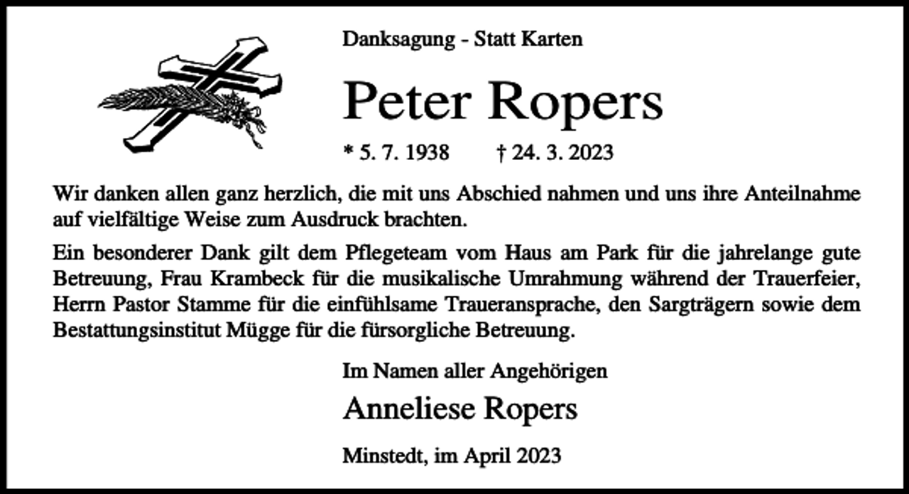<p>Danksagung - Statt Karten</p><p>Peter Ropers<br />* 5. 7. 1938</p><p>† 24. 3. 2023</p><p>Wir danken allen ganz herzlich, die mit uns Abschied nahmen und uns ihre Anteilnahme<br />auf vielfältige Weise zum Ausdruck brachten.<br />Ein besonderer Dank gilt dem Pflegeteam vom Haus am Park für die jahrelange gute<br />Betreuung, Frau Krambeck für die musikalische Umrahmung während der Trauerfeier,<br />Herrn Pastor Stamme für die einfühlsame Traueransprache, den Sargträgern sowie dem<br />Bestattungsinstitut Mügge für die fürsorgliche Betreuung.<br />Im Namen aller Angehörigen</p><p>Anneliese Ropers<br />Minstedt, im April 2023</p>