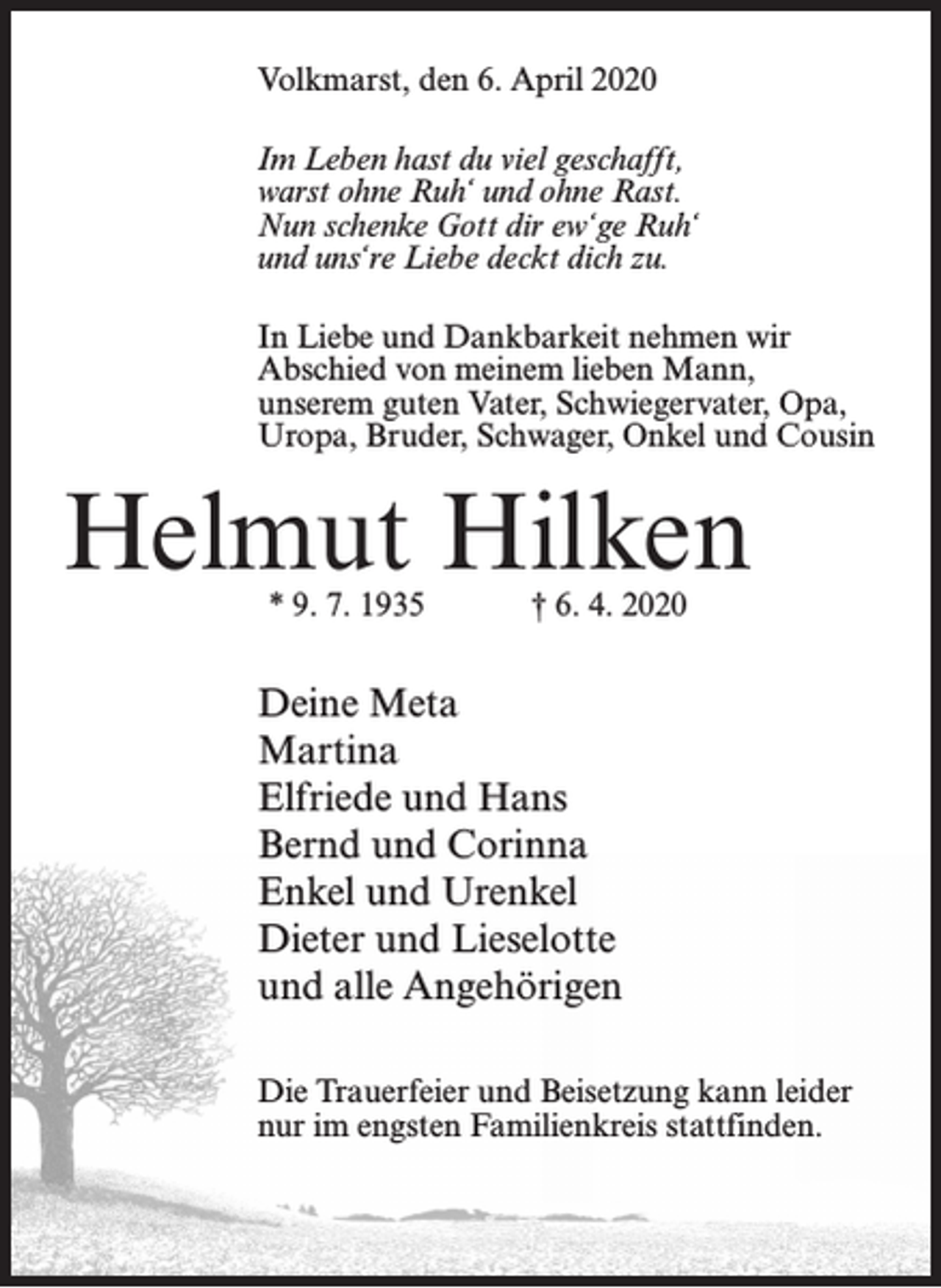 <p>Volkmarst, den 6. April 2020<br />Im Leben hast du viel geschafft,<br />warst ohne Ruh‘ und ohne Rast.<br />Nun schenke Gott dir ew‘ge Ruh‘<br />und uns‘re Liebe deckt dich zu.<br />In Liebe und Dankbarkeit nehmen wir<br />Abschied von meinem lieben Mann,<br />unserem guten Vater, Schwiegervater, Opa,<br />Uropa, Bruder, Schwager, Onkel und Cousin</p><p>Helmut Hilken<br />* 9. 7. 1935</p><p>† 6. 4. 2020</p><p>Deine Meta<br />Martina<br />Elfriede und Hans<br />Bernd und Corinna<br />Enkel und Urenkel<br />Dieter und Lieselotte<br />und alle Angehörigen<br />Die Trauerfeier und Beisetzung kann leider<br />nur im engsten Familienkreis stattfinden.</p>