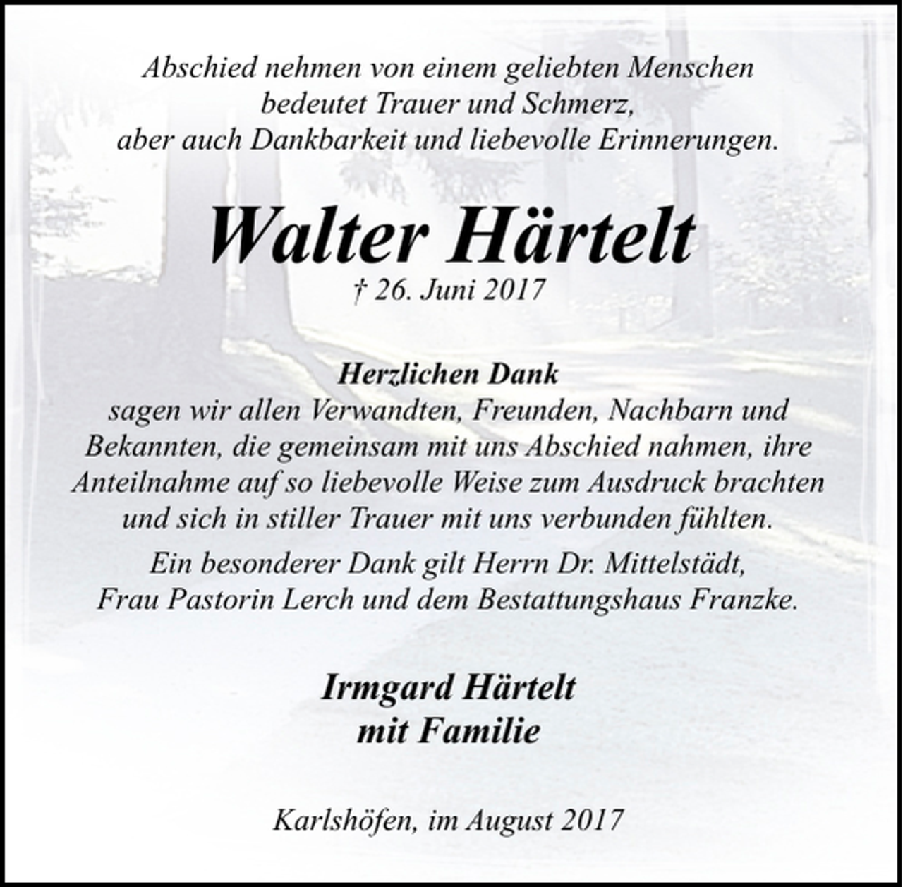 <p>Abschied nehmen von einem geliebten Menschen<br />bedeutet Trauer und Schmerz,<br />aber auch Dankbarkeit und liebevolle Erinnerungen.</p><p>Walter Härtelt<br />† 26. Juni 2017</p><p>Herzlichen Dank<br />sagen wir allen Verwandten, Freunden, Nachbarn und<br />Bekannten, die gemeinsam mit uns Abschied nahmen, ihre<br />Anteilnahme auf so liebevolle Weise zum Ausdruck brachten<br />und sich in stiller Trauer mit uns verbunden fühlten.<br />Ein besonderer Dank gilt Herrn Dr. Mittelstädt,<br />Frau Pastorin Lerch und dem Bestattungshaus Franzke.</p><p>Irmgard Härtelt<br />mit Familie<br />Karlshöfen, im August 2017</p>