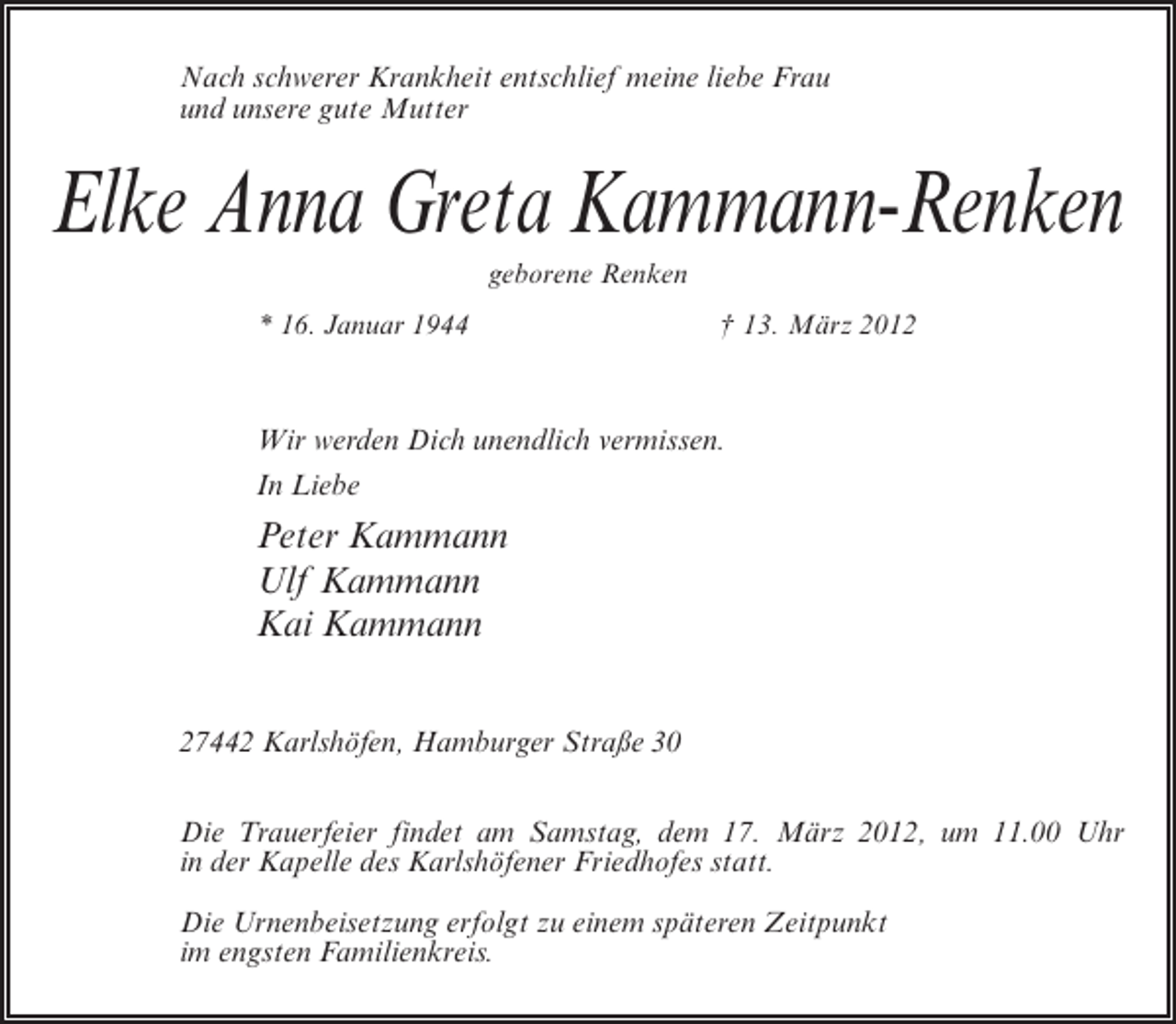 <p>Nach schwerer Krankheit entschlief meine liebe Frau<br />und unsere gute Mutter</p><p>Elke Anna Greta Kammann-Renken<br />geborene Renken<br />* 16. Januar 1944</p><p>† 13. März 2012</p><p>Wir werden Dich unendlich vermissen.<br />In Liebe</p><p>Peter Kammann<br />Ulf Kammann<br />Kai Kammann<br />27442 Karlshöfen, Hamburger Straße 30<br />Die Trauerfeier findet am Samstag, dem 17. März 2012, um 11.00 Uhr<br />in der Kapelle des Karlshöfener Friedhofes statt.<br />Die Urnenbeisetzung erfolgt zu einem späteren Zeitpunkt<br />im engsten Familienkreis.</p>