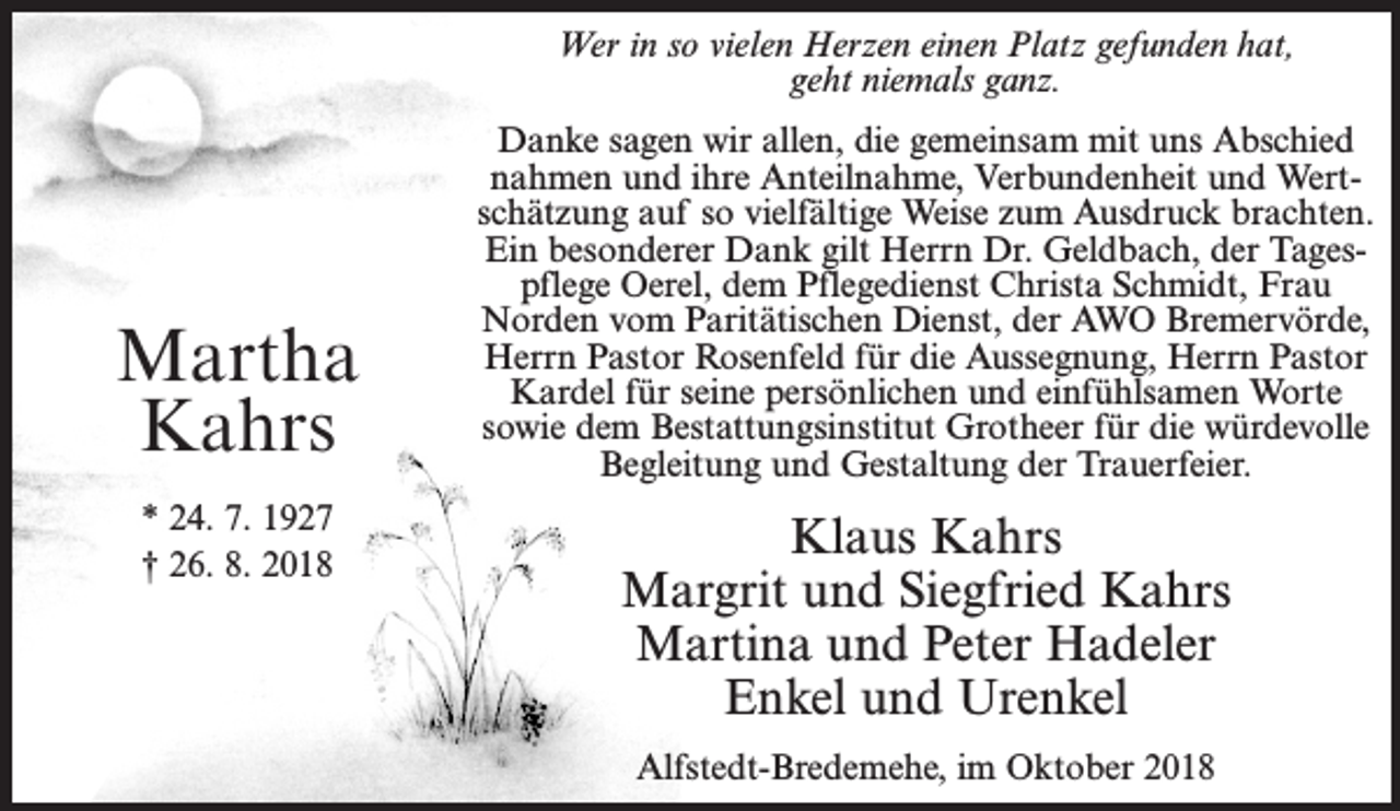 <p>Wer in so vielen Herzen einen Platz gefunden hat,<br />geht niemals ganz.</p><p>Martha<br />Kahrs<br />* 24. 7. 1927<br />† 26. 8. 2018</p><p>Danke sagen wir allen, die gemeinsam mit uns Abschied<br />nahmen und ihre Anteilnahme, Verbundenheit und Wert­<br />schätzung auf so vielfältige Weise zum Ausdruck brachten.<br />Ein besonderer Dank gilt Herrn Dr. Geldbach, der Tages­<br />pflege Oerel, dem Pflegedienst Christa Schmidt, Frau<br />Norden vom Paritätischen Dienst, der AWO Bremervörde,<br />Herrn Pastor Rosenfeld für die Aussegnung, Herrn Pastor<br />Kardel für seine persönlichen und einfühlsamen Worte<br />sowie dem Bestattungsinstitut Grotheer für die würdevolle<br />Begleitung und Gestaltung der Trauerfeier.</p><p>Klaus Kahrs<br />Margrit und Siegfried Kahrs<br />Martina und Peter Hadeler<br />Enkel und Urenkel<br />Alfstedt-Bredemehe, im Oktober 2018</p>