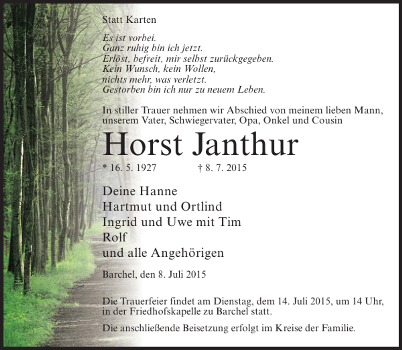 <p>Statt Karten<br />Es ist vorbei.<br />Ganz ruhig bin ich jetzt.<br />Erlöst, befreit, mir selbst zurückgegeben.<br />Kein Wunsch, kein Wollen,<br />nichts mehr, was verletzt.<br />Gestorben bin ich nur zu neuem Leben.<br />In stiller Trauer nehmen wir Abschied von meinem lieben Mann,<br />unserem Vater, Schwiegervater, Opa, Onkel und Cousin</p><p>Horst Janthur<br />* 16. 5. 1927 † 8. 7. 2015</p><p>Deine Hanne<br />Hartmut und Ortlind<br />Ingrid und Uwe mit Tim<br />Rolf<br />und alle Angehörigen<br />Barchel, den 8. Juli 2015<br />Die Trauerfeier findet am Dienstag, dem 14. Juli 2015, um 14 Uhr,<br />in der Friedhofskapelle zu Barchel statt.<br />Die anschließende Beisetzung erfolgt im Kreise der Familie.</p>