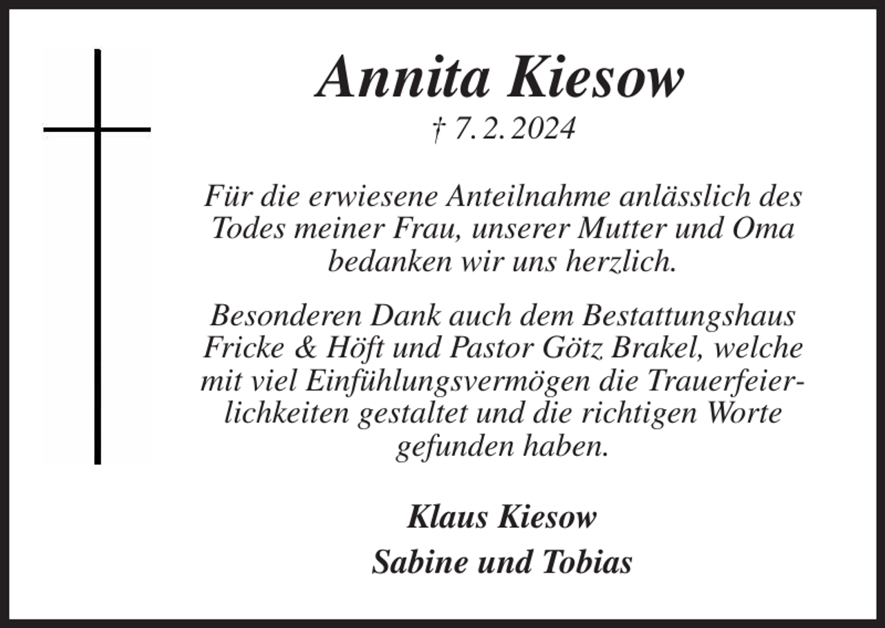 <p>Annita Kiesow<br />† 7. 2. 2024</p><p>Für die erwiesene Anteilnahme anlässlich des<br />Todes meiner Frau, unserer Mutter und Oma<br />bedanken wir uns herzlich.<br />Besonderen Dank auch dem Bestattungshaus<br />Fricke &amp; Höft und Pastor Götz Brakel, welche<br />mit viel Einfühlungsvermögen die Trauerfeierlichkeiten gestaltet und die richtigen Worte<br />gefunden haben.</p><p>Klaus Kiesow<br />Sabine und Tobias</p>