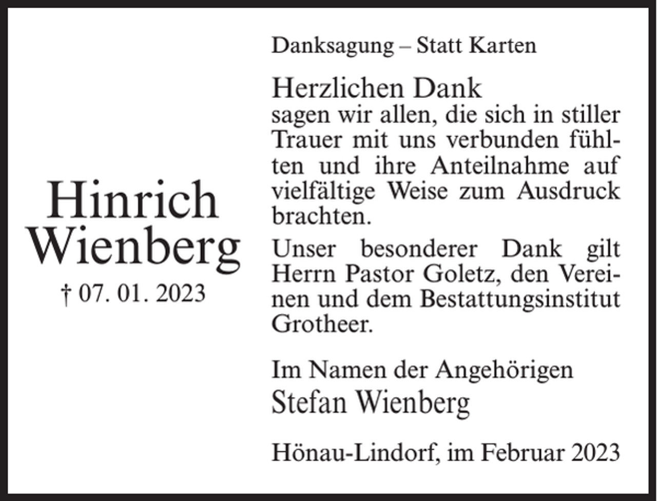 <p>Danksagung – Statt Karten</p><p>Herzlichen Dank</p><p>Hinrich<br />Wienberg<br />† 07. 01. 2023</p><p>sagen wir allen, die sich in stiller<br />Trauer mit uns verbunden fühlten und ihre Anteilnahme auf<br />vielfältige Weise zum Ausdruck<br />brachten.<br />Unser besonderer Dank gilt<br />Herrn Pastor Goletz, den Vereinen und dem Bestattungsinstitut<br />Grotheer.<br />Im Namen der Angehörigen</p><p>Stefan Wienberg</p><p>Hönau-Lindorf, im Februar 2023</p>