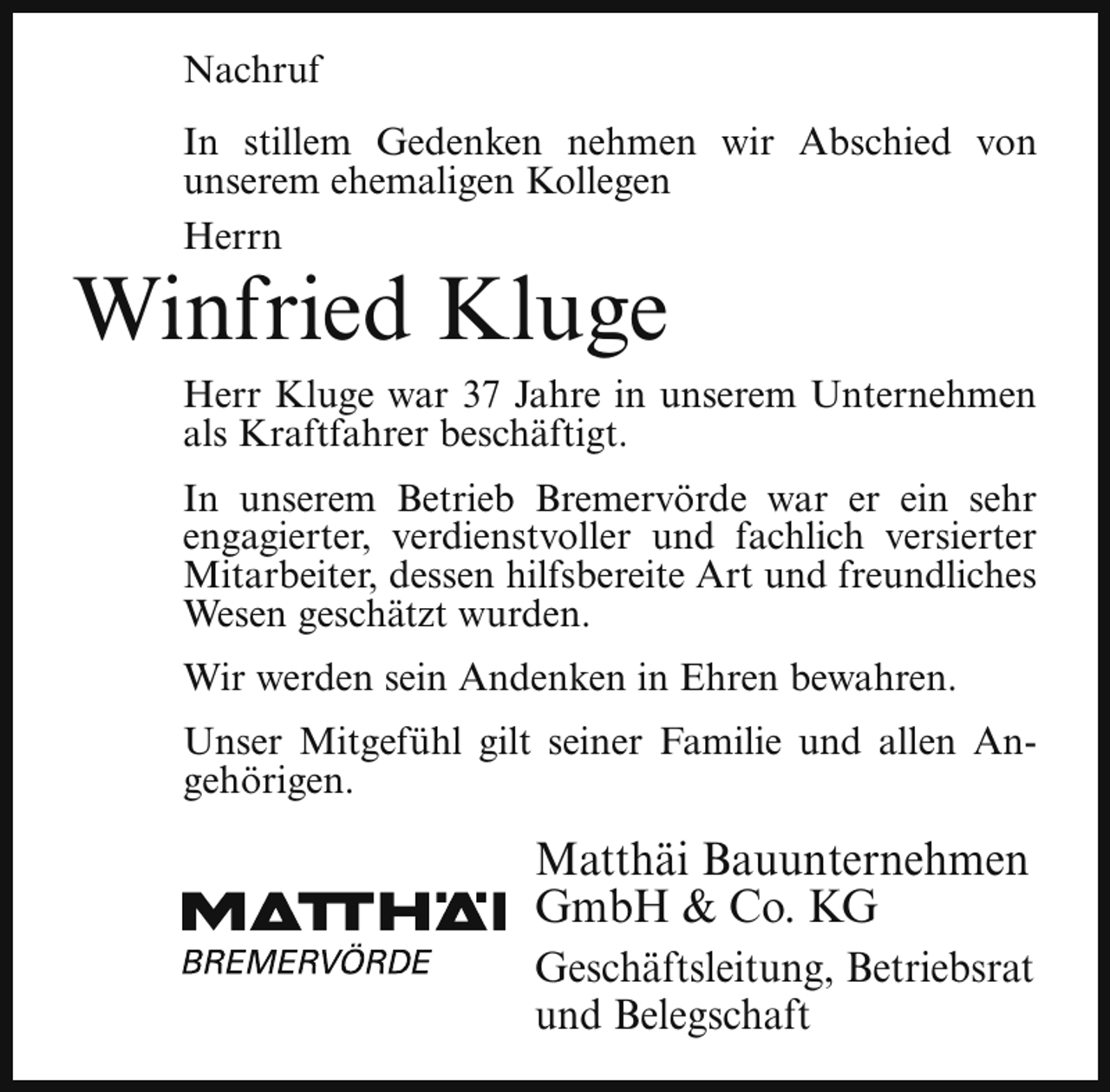 <p>Nachruf<br />In stillem Gedenken nehmen wir Abschied von<br />unserem ehemaligen Kollegen<br />Herrn</p><p>Winfried Kluge</p><p>Herr Kluge war 37 Jahre in unserem Unternehmen<br />als Kraftfahrer beschäftigt.<br />In unserem Betrieb Bremervörde war er ein sehr<br />engagierter, verdienstvoller und fachlich versierter<br />Mitarbeiter, dessen hilfsbereite Art und freundliches<br />Wesen geschätzt wurden.<br />Wir werden sein Andenken in Ehren bewahren.<br />Unser Mitgefühl gilt seiner Familie und allen Angehörigen.</p><p>Matthäi Bauunternehmen<br />GmbH &amp; Co. KG<br />Geschäftsleitung, Betriebsrat<br />und Belegschaft</p>