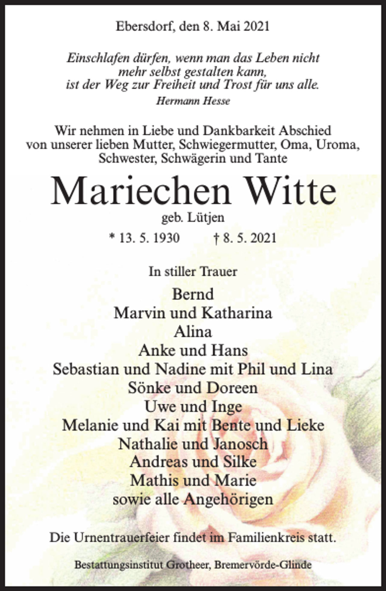 <p>Ebersdorf, den 8. Mai 2021<br />Einschlafen dürfen, wenn man das Leben nicht<br />mehr selbst gestalten kann,<br />ist der Weg zur Freiheit und Trost für uns alle.<br />Hermann Hesse</p><p>Wir nehmen in Liebe und Dankbarkeit Abschied<br />von unserer lieben Mutter, Schwiegermutter, Oma, Uroma,<br />Schwester, Schwägerin und Tante</p><p>Mariechen Witte<br />geb. Lütjen</p><p>* 13. 5. 1930 † 8. 5. 2021<br />In stiller Trauer</p><p>Bernd<br />Marvin und Katharina<br />Alina<br />Anke und Hans<br />Sebastian und Nadine mit Phil und Lina<br />Sönke und Doreen<br />Uwe und Inge<br />Melanie und Kai mit Bente und Lieke<br />Nathalie und Janosch<br />Andreas und Silke<br />Mathis und Marie<br />sowie alle Angehörigen<br />Die Urnentrauerfeier findet im Familienkreis statt.<br />Bestattungsinstitut Grotheer, Bremervörde-Glinde</p>