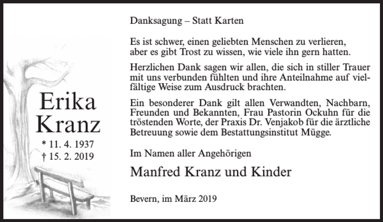 <p>Danksagung – Statt Karten<br />Es ist schwer, einen geliebten Menschen zu verlieren,<br />aber es gibt Trost zu wissen, wie viele ihn gern hatten.</p><p>Erika<br />Kranz<br />* 11. 4. 1937<br />† 15. 2. 2019</p><p>Herzlichen Dank sagen wir allen, die sich in stiller Trauer<br />mit uns verbunden fühlten und ihre Anteilnahme auf vielfältige Weise zum Ausdruck brachten.<br />Ein besonderer Dank gilt allen Verwandten, Nachbarn,<br />Freunden und Bekannten, Frau Pastorin Ockuhn für die<br />tröstenden Worte, der Praxis Dr. Venjakob für die ärztliche<br />Betreuung sowie dem Bestattungsinstitut Mügge.<br />Im Namen aller Angehörigen</p><p>Manfred Kranz und Kinder<br />Bevern, im März 2019</p>