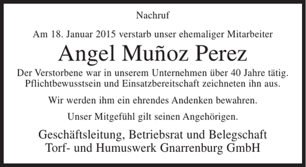 <p>Nachruf<br />Am 18. Januar 2015 verstarb unser ehemaliger Mitarbeiter</p><p>Angel Muñoz Perez<br />Der Verstorbene war in unserem Unternehmen über 40 Jahre tätig.<br />Pflichtbewusstsein und Einsatzbereitschaft zeichneten ihn aus.<br />Wir werden ihm ein ehrendes Andenken bewahren.<br />Unser Mitgefühl gilt seinen Angehörigen.</p><p>Geschäftsleitung, Betriebsrat und Belegschaft<br />Torf- und Humuswerk Gnarrenburg GmbH</p>