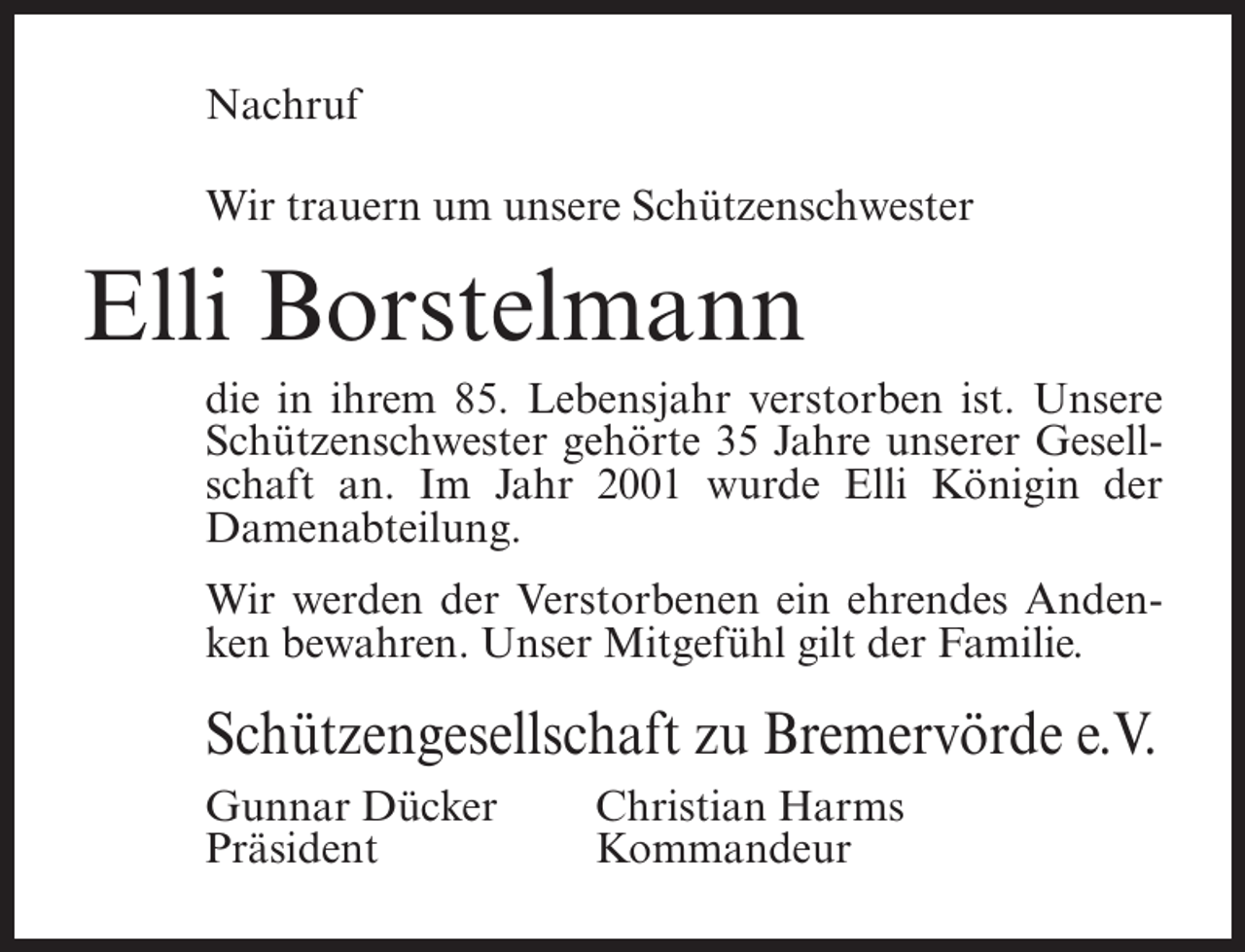 <p>Nachruf<br />Wir trauern um unsere Schützenschwester</p><p>Elli Borstelmann<br />die in ihrem 85. Lebensjahr verstorben ist. Unsere<br />Schützenschwester gehörte 35 Jahre unserer Gesellschaft an. Im Jahr 2001 wurde Elli Königin der<br />Damenabteilung.<br />Wir werden der Verstorbenen ein ehrendes Andenken bewahren. Unser Mitgefühl gilt der Familie.</p><p>Schützengesellschaft zu Bremervörde e.V.<br />Gunnar Dücker<br />Präsident</p><p>Christian Harms<br />Kommandeur</p>
