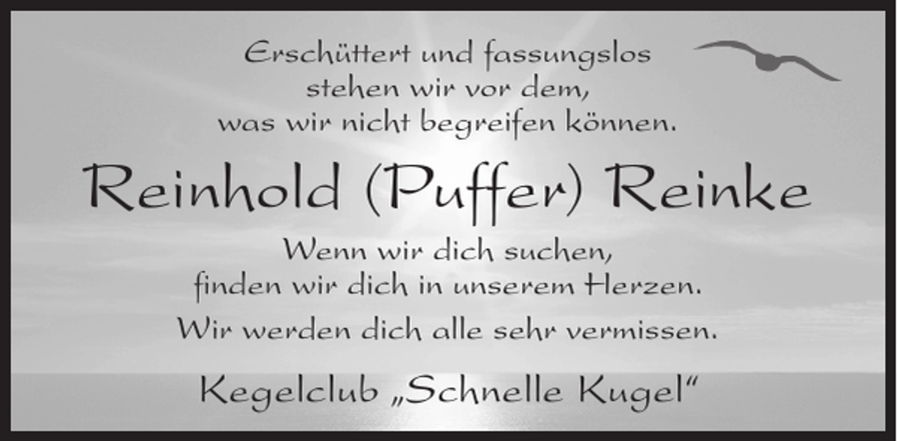 <p>Erschüttert und fassungslos<br />stehen wir vor dem,<br />was wir nicht begreifen können.</p><p>Reinhold (Puffer) Reinke<br />Wenn wir dich suchen,<br />finden wir dich in unserem Herzen.<br />Wir werden dich alle sehr vermissen.</p><p>Kegelclub „Schnelle Kugel“</p>