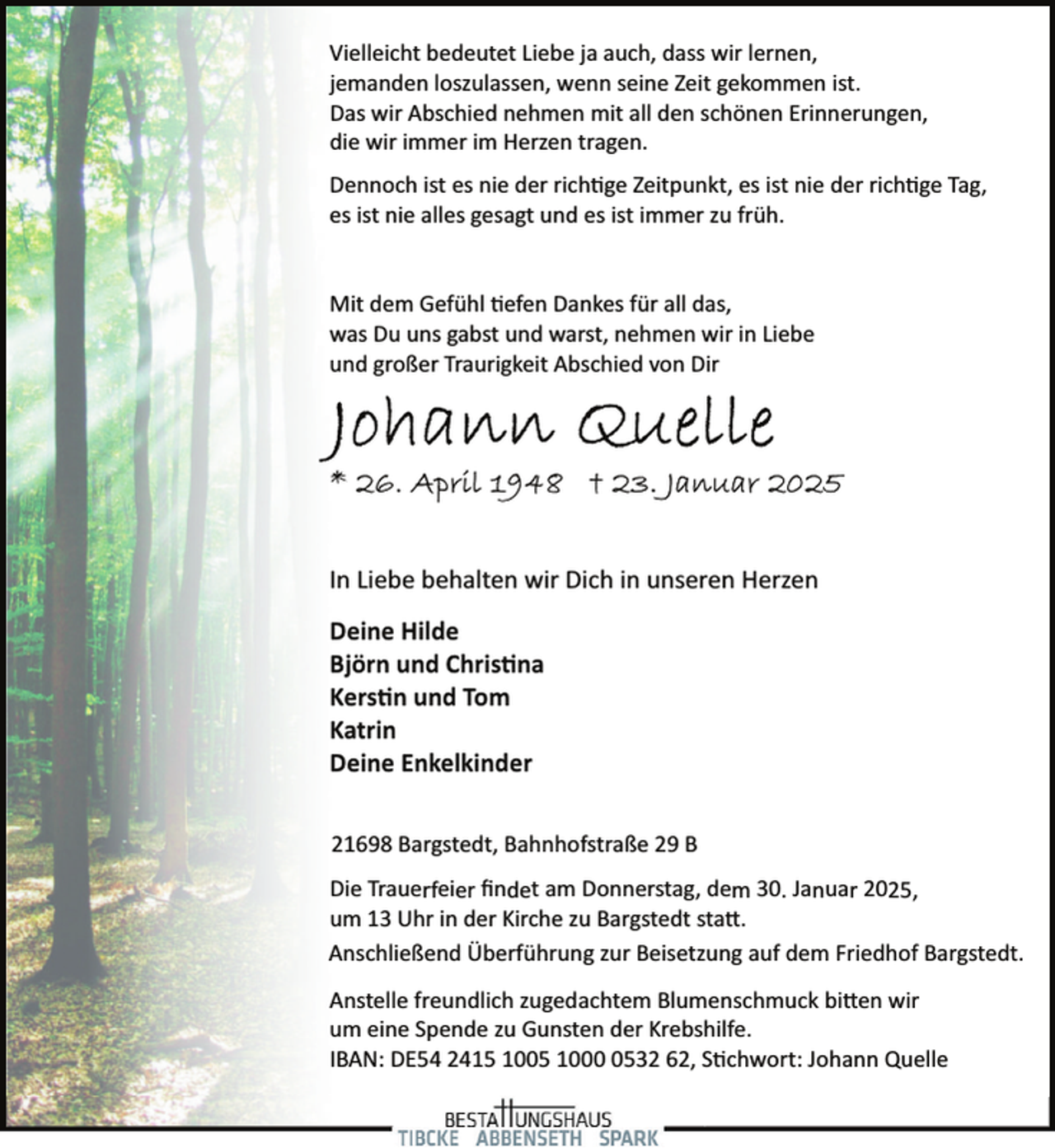 <p>Vielleicht bedeutet Liebe ja auch, dass wir lernen,<br />jemanden loszulassen, wenn seine Zeit gekommen ist.<br />Das wir Abschied nehmen mit all den schönen Erinnerungen,<br />die wir immer im Herzen tragen.<br />Dennoch ist es nie der rich!ge Zeitpunkt, es ist nie der rich!ge Tag,<br />es ist nie alles gesagt und es ist immer zu früh.<br />Mit dem Gefühl !efen Dankes für all das,<br />was Du uns gabst und warst, nehmen wir in Liebe<br />und großer Traurigkeit Abschied von Dir</p>
<p>In Liebe behalten wir Dich in unseren Herzen<br />Deine Hilde<br />Björn und Chris�na<br />Kers�n und Tom<br />Katrin<br />Deine Enkelkinder<br />21698 Bargstedt, Bahnhofstraße 29 B<br />Die Trauerfeier ﬁndet am Donnerstag, dem 30. Januar 2025,<br />um 13 Uhr in der Kirche zu Bargstedt staX.<br />Anschließend Überführung zur Beisetzung auf dem Friedhof Bargstedt.<br />Anstelle freundlich zugedachtem Blumenschmuck biXen wir<br />um eine Spende zu Gunsten der Krebshilfe.<br />IBAN: DE54 2415 1005 100532 62, S!chwort: Johann Quelle</p>