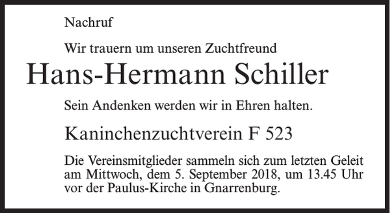 <p>Nachruf<br />Wir trauern um unseren Zuchtfreund</p><p>Hans-Hermann Schiller<br />Sein Andenken werden wir in Ehren halten.</p><p>Kaninchenzuchtverein F 523<br />Die Vereinsmitglieder sammeln sich zum letzten Geleit<br />am Mittwoch, dem 5. September 2018, um 13.45 Uhr<br />vor der Paulus-Kirche in Gnarrenburg.</p>