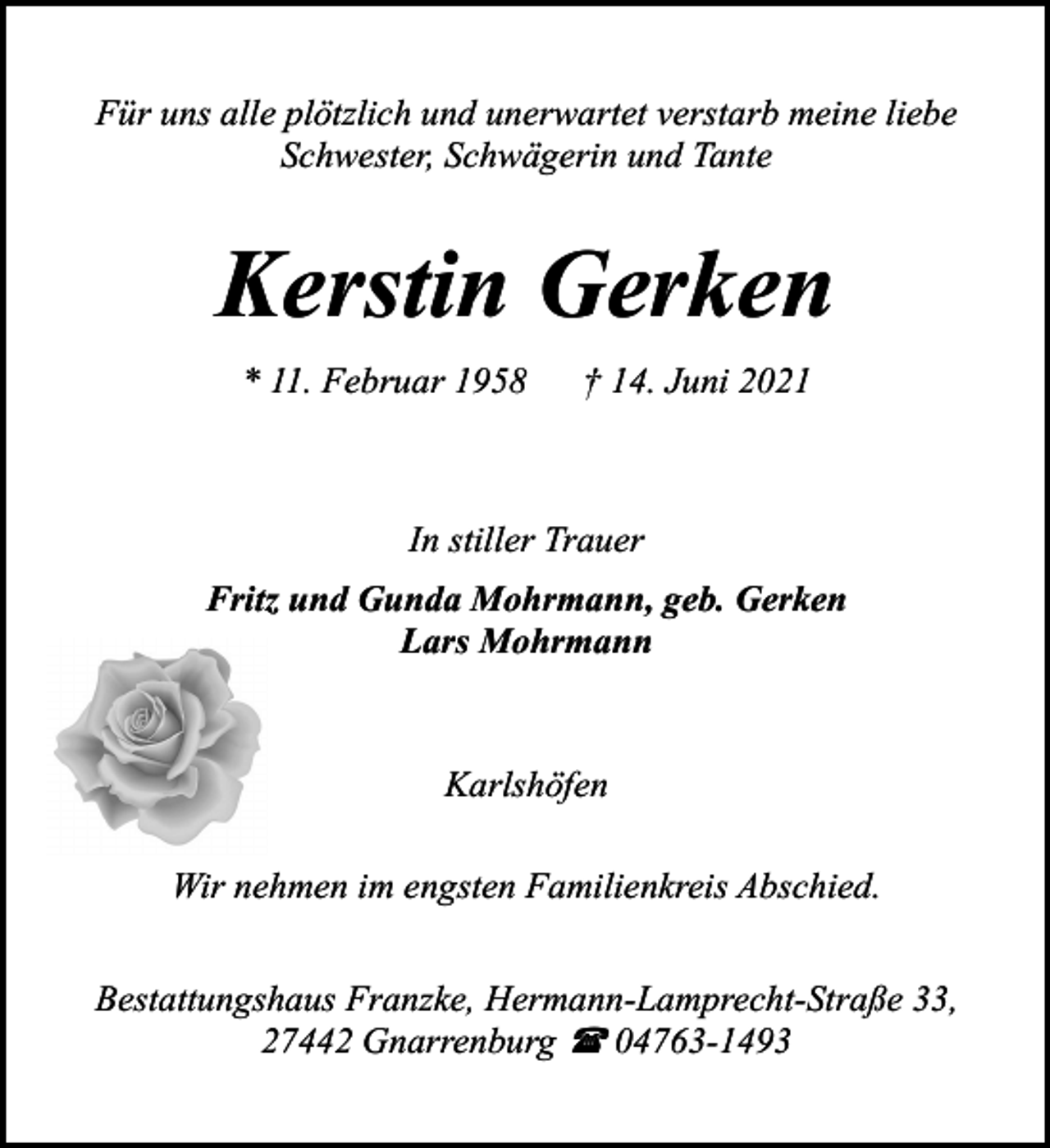 <p>Für uns alle plötzlich und unerwartet verstarb meine liebe<br />Schwester, Schwägerin und Tante</p><p>Kerstin Gerken<br />* 11. Februar 1958</p><p>† 14. Juni 2021</p><p>In stiller Trauer<br />Fritz und Gunda Mohrmann, geb. Gerken<br />Lars Mohrmann</p><p>Karlshöfen<br />Wir nehmen im engsten Familienkreis Abschied.<br />Bestattungshaus Franzke, Hermann-Lamprecht-Straße 33,<br />27442 Gnarrenburg ( 04763-1493</p>