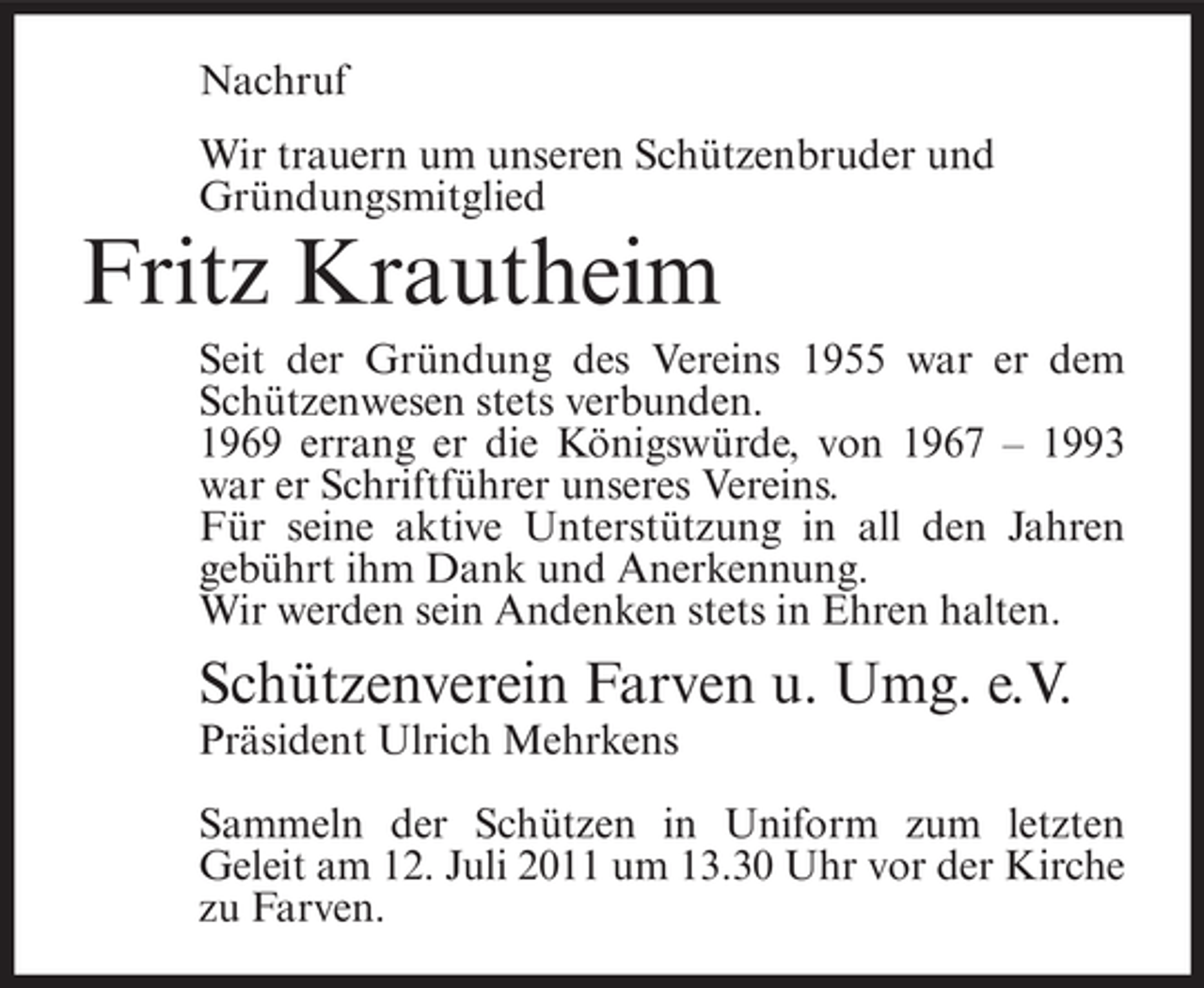 <p>Nachruf<br />Wir trauern um unseren Schützenbruder und<br />Gründungsmitglied</p><p>Fritz Krautheim<br />Seit der Gründung des Vereins 1955 war er dem<br />Schützenwesen stets verbunden.<br />1969 errang er die Königswürde, von 1967 – 1993<br />war er Schriftführer unseres Vereins.<br />Für seine aktive Unterstützung in all den Jahren<br />gebührt ihm Dank und Anerkennung.<br />Wir werden sein Andenken stets in Ehren halten.</p><p>Schützenverein Farven u. Umg. e.V.<br />Präsident Ulrich Mehrkens<br />Sammeln der Schützen in Uniform zum letzten<br />Geleit am 12. Juli 2011 um 13.30 Uhr vor der Kirche<br />zu Farven.</p>