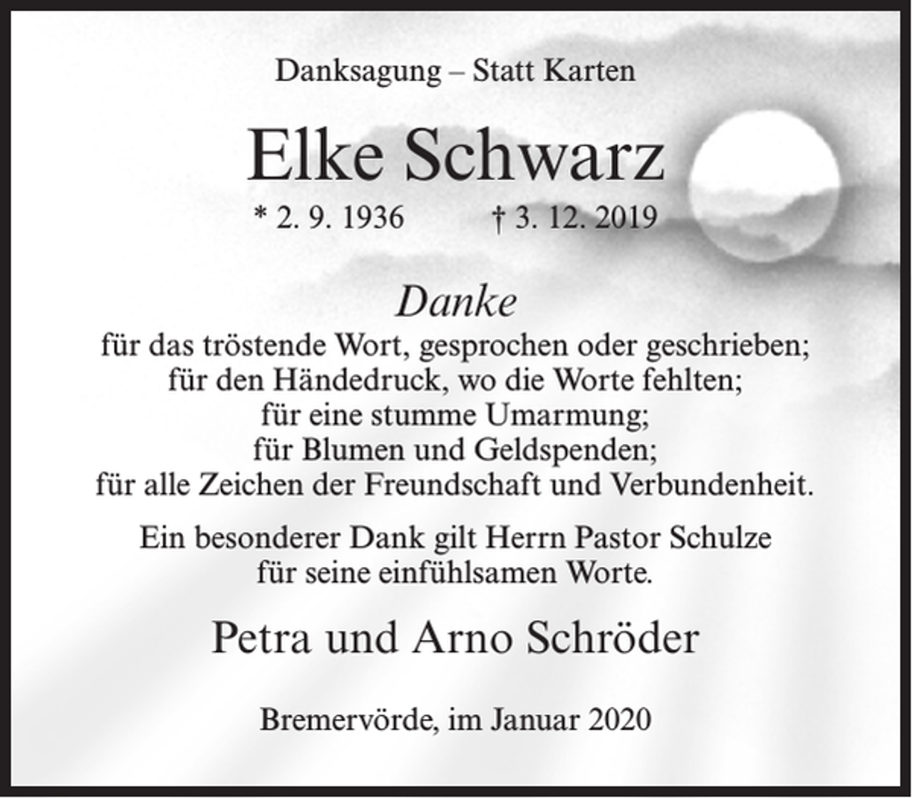 <p>Danksagung – Statt Karten</p><p>Elke Schwarz<br />* 2. 9. 1936</p><p>† 3. 12. 2019</p><p>Danke</p><p>für das tröstende Wort, gesprochen oder geschrieben;<br />für den Händedruck, wo die Worte fehlten;<br />für eine stumme Umarmung;<br />für Blumen und Geldspenden;<br />für alle Zeichen der Freundschaft und Verbundenheit.<br />Ein besonderer Dank gilt Herrn Pastor Schulze<br />für seine einfühlsamen Worte.</p><p>Petra und Arno Schröder<br />Bremervörde, im Januar 2020</p>