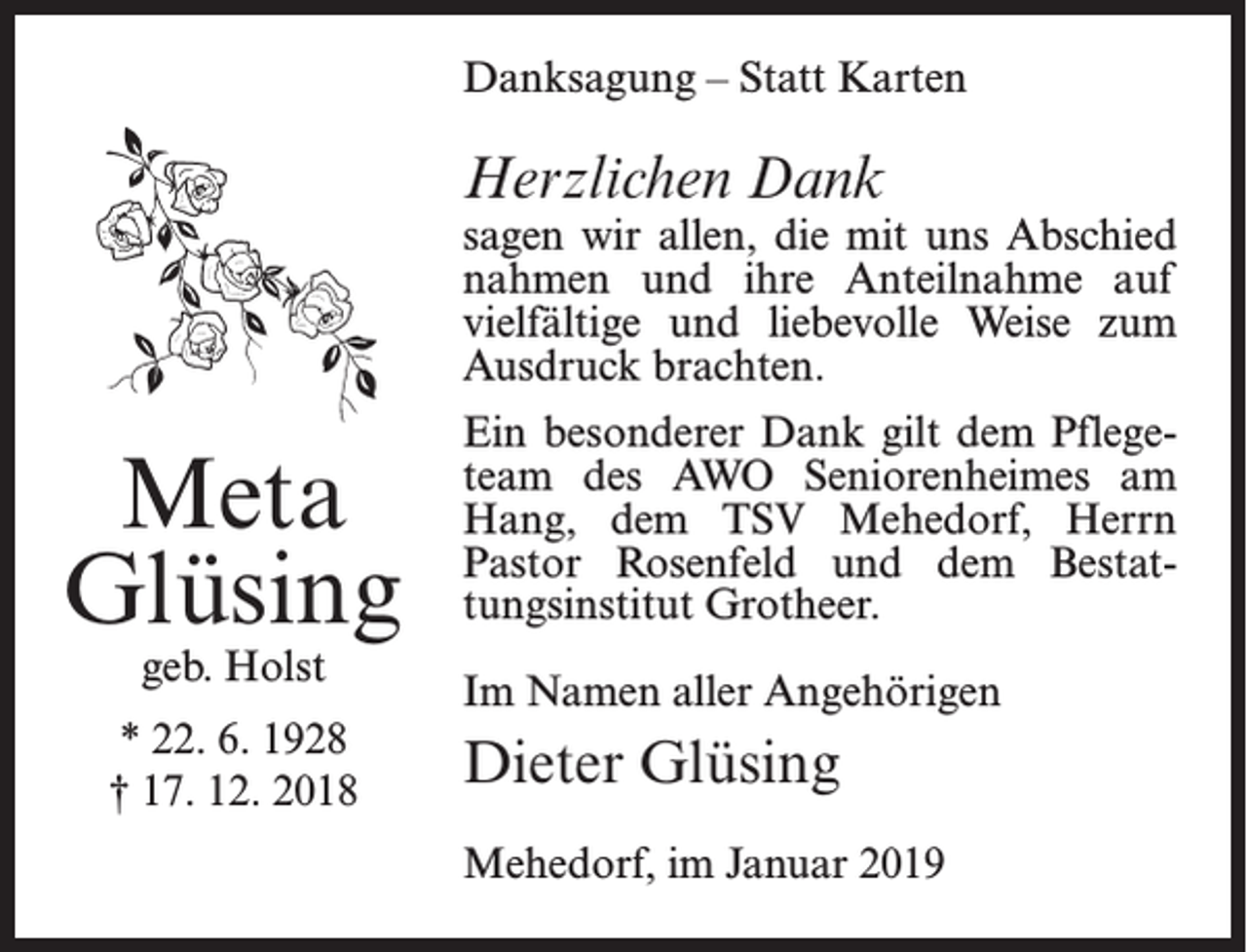 <p>Danksagung – Statt Karten</p><p>Herzlichen Dank</p><p>sagen wir allen, die mit uns Abschied<br />nahmen und ihre Anteilnahme auf<br />vielfältige und liebevolle Weise zum<br />Ausdruck brachten.</p><p>Meta<br />Glüsing<br />geb. Holst</p><p>* 22. 6. 1928<br />† 17. 12. 2018</p><p>Ein besonderer Dank gilt dem Pflegeteam des AWO Seniorenheimes am<br />Hang, dem TSV Mehedorf, Herrn<br />Pastor Rosenfeld und dem Bestattungsinstitut Grotheer.<br />Im Namen aller Angehörigen</p><p>Dieter Glüsing<br />Mehedorf, im Januar 2019</p>