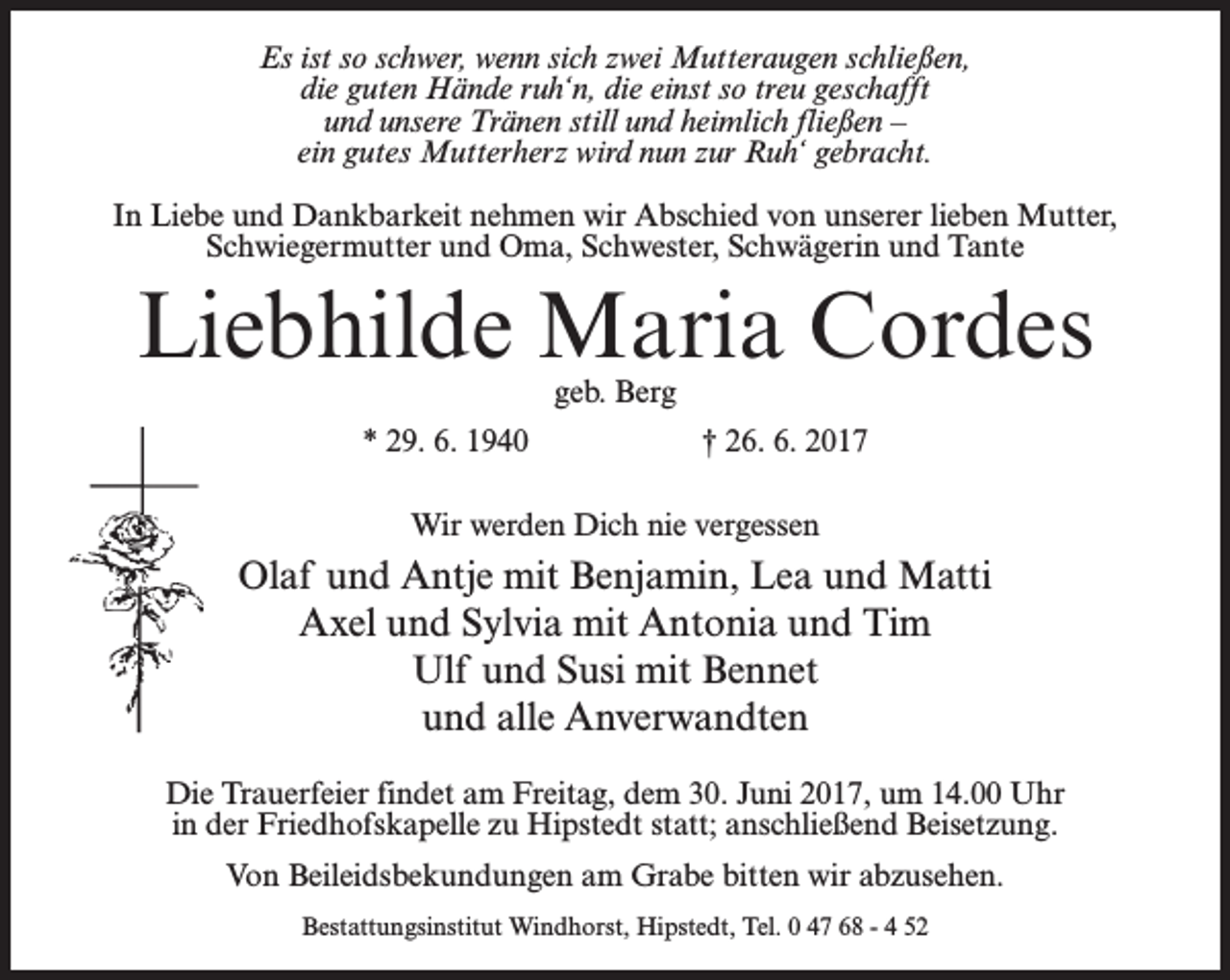 <p>Es ist so schwer, wenn sich zwei Mutteraugen schließen,<br />die guten Hände ruh‘n, die einst so treu geschafft<br />und unsere Tränen still und heimlich fließen –<br />ein gutes Mutterherz wird nun zur Ruh‘ gebracht.<br />In Liebe und Dankbarkeit nehmen wir Abschied von unserer lieben Mutter,<br />Schwiegermutter und Oma, Schwester, Schwägerin und Tante</p><p>Liebhilde Maria Cordes<br />geb. Berg</p><p>* 29. 6. 1940</p><p>† 26. 6. 2017</p><p>Wir werden Dich nie vergessen</p><p>Olaf und Antje mit Benjamin, Lea und Matti<br />Axel und Sylvia mit Antonia und Tim<br />Ulf und Susi mit Bennet<br />und alle Anverwandten<br />Die Trauerfeier findet am Freitag, dem 30. Juni 2017, um 14.00 Uhr<br />in der Friedhofskapelle zu Hipstedt statt; anschließend Beisetzung.<br />Von Beileidsbekundungen am Grabe bitten wir abzusehen.<br />Bestattungsinstitut Windhorst, Hipstedt, Tel. 0 47 68 - 4 52</p>