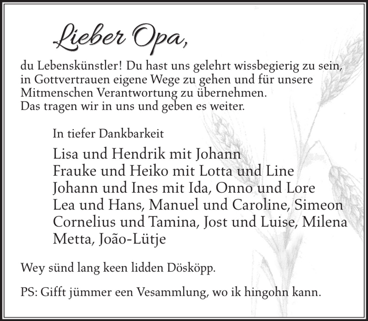 <p>Lieber Opa,</p><p>du Lebenskünstler! Du hast uns gelehrt wissbegierig zu sein,<br />in Gottvertrauen eigene Wege zu gehen und für unsere<br />Mitmenschen Verantwortung zu übernehmen.<br />Das tragen wir in uns und geben es weiter.<br />In tiefer Dankbarkeit</p><p>Lisa und Hendrik mit Johann<br />Frauke und Heiko mit Lotta und Line<br />Johann und Ines mit Ida, Onno und Lore<br />Lea und Hans, Manuel und Caroline, Simeon<br />Cornelius und Tamina, Jost und Luise, Milena<br />Metta, João-Lütje<br />Wey sünd lang keen lidden Dösköpp.<br />PS: Gifft jümmer een Vesammlung, wo ik hingohn kann.</p>