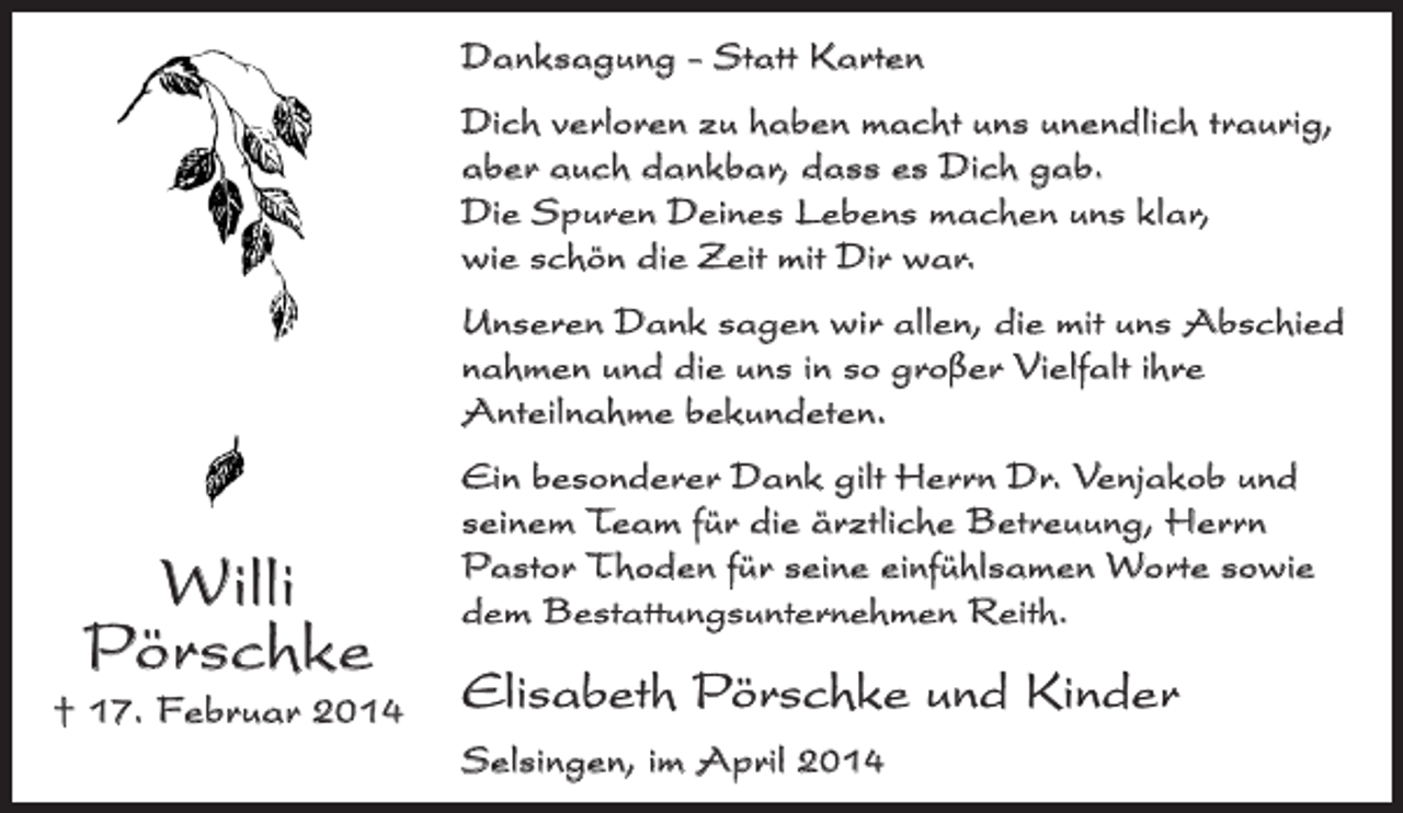 <p>Danksagung - Statt Karten<br />Dich verloren zu haben macht uns unendlich traurig,<br />aber auch dankbar, dass es Dich gab.<br />Die Spuren Deines Lebens machen uns klar,<br />wie schön die Zeit mit Dir war.<br />Unseren Dank sagen wir allen, die mit uns Abschied<br />nahmen und die uns in so großer Vielfalt ihre<br />Anteilnahme bekundeten.</p><p>Willi<br />Pörschke</p><p>† 17. Februar 2014</p><p>Ein besonderer Dank gilt Herrn Dr. Venjakob und<br />seinem Team für die ärztliche Betreuung, Herrn<br />Pastor Thoden für seine einfühlsamen Worte sowie<br />dem Bestattungsunternehmen Reith.</p><p>Elisabeth Pörschke und Kinder<br />Selsingen, im April 2014</p>