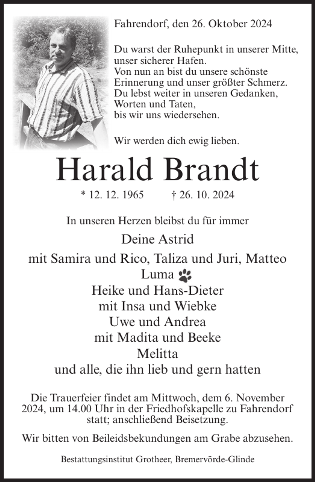 <p>Fahrendorf, den 26. Oktober 2024<br />Du warst der Ruhepunkt in unserer Mitte,<br />unser sicherer Hafen.<br />Von nun an bist du unsere schönste<br />Erinnerung und unser größter Schmerz.<br />Du lebst weiter in unseren Gedanken,<br />Worten und Taten,<br />bis wir uns wiedersehen.<br />Wir werden dich ewig lieben.</p><p>Harald Brandt<br />* 12. 12. 1965</p><p>† 26. 10. 2024</p><p>In unseren Herzen bleibst du für immer</p><p>Deine Astrid<br />mit Samira und Rico, Taliza und Juri, Matteo<br />Luma<br />Heike und Hans-Dieter<br />mit Insa und Wiebke<br />Uwe und Andrea<br />mit Madita und Beeke<br />Melitta<br />und alle, die ihn lieb und gern hatten<br />Die Trauerfeier findet am Mittwoch, dem 6. November<br />2024, um 14.00 Uhr in der Friedhofskapelle zu Fahrendorf<br />statt; anschließend Beisetzung.<br />Wir bitten von Beileidsbekundungen am Grabe abzusehen.<br />Bestattungsinstitut Grotheer, Bremervörde-Glinde</p>