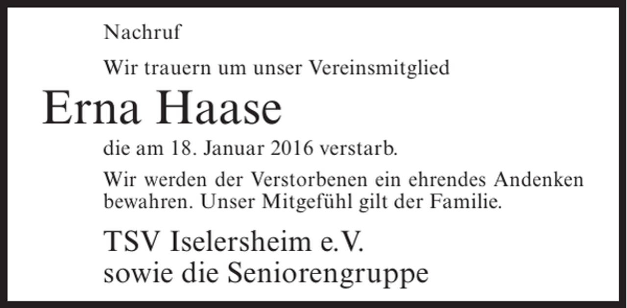 <p>Nachruf<br />Wir trauern um unser Vereinsmitglied</p><p>Erna Haase</p><p>die am 18. Januar 2016 verstarb.<br />Wir werden der Verstorbenen ein ehrendes Andenken<br />bewahren. Unser Mitgefühl gilt der Familie.</p><p>TSV Iselersheim e.V.<br />sowie die Seniorengruppe</p>