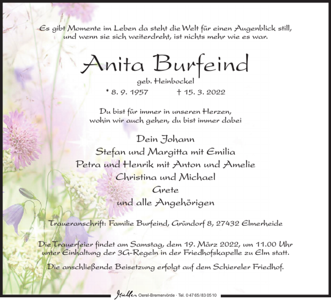 <p>Es gibt Momente im Leben da steht die Welt für einen Augenblick still,<br />und wenn sie sich weiterdreht, ist nichts mehr wie es war.</p><p>Anita Burfeind<br />geb. Heinbockel<br />* 8. 9. 1957<br />† 15. 3. 2022</p><p>Du bist für immer in unseren Herzen,<br />wohin wir auch gehen, du bist immer dabei</p><p>Dein Johann<br />Stefan und Margitta mit Emilia<br />Petra und Henrik mit Anton und Amelie<br />Christina und Michael<br />Grete<br />und alle Angehörigen<br />Traueranschrift: Familie Burfeind, Gründorf 8, 27432 Elmerheide<br />Die Trauerfeier findet am Samstag, dem 19. März 2022, um 11.00 Uhr<br />unter Einhaltung der 3G-Regeln in der Friedhofskapelle zu Elm statt.<br />Die anschließende Beisetzung erfolgt auf dem Schiereler Friedhof.</p><p>Oerel-Bremervörde ∙ Tel. 0 47 65 /83 05 10</p>