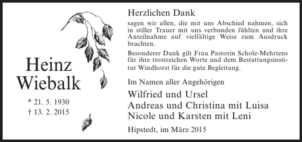 <p>Herzlichen Dank</p><p>Heinz<br />Wiebalk<br />* 21. 5. 1930<br />† 13. 2. 2015</p><p>sagen wir allen, die mit uns Abschied nahmen, sich<br />in stiller Trauer mit uns verbunden fühlten und ihre<br />Anteilnahme auf vielfältige Weise zum Ausdruck<br />brachten.<br />Besonderer Dank gilt Frau Pastorin Scholz-Mehrtens<br />für ihre trostreichen Worte und dem Bestattungsinstitut Windhorst für die gute Begleitung.</p><p>Im Namen aller Angehörigen</p><p>Wilfried und Ursel<br />Andreas und Christina mit Luisa<br />Nicole und Karsten mit Leni<br />Hipstedt, im März 2015</p>