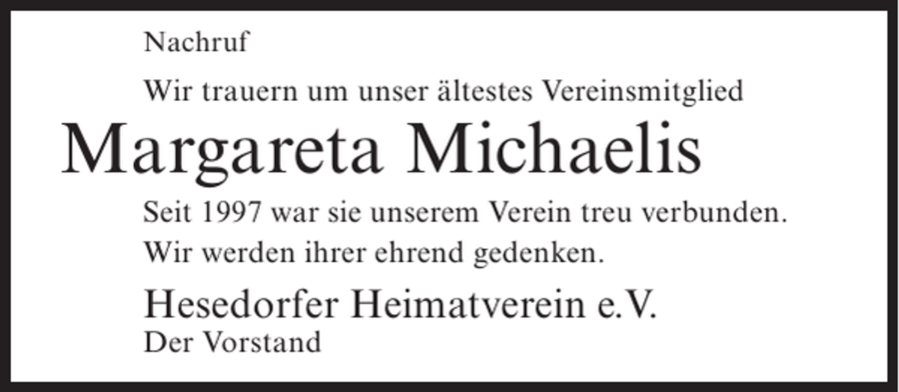 <p>Nachruf</p><p>Wir trauern um unser ältestes Vereinsmitglied</p><p>Margareta Michaelis</p><p>Seit 1997 war sie unserem Verein treu verbunden.<br />Wir werden ihrer ehrend gedenken.</p><p>Hesedorfer Heimatverein e.V.<br />Der Vorstand</p>