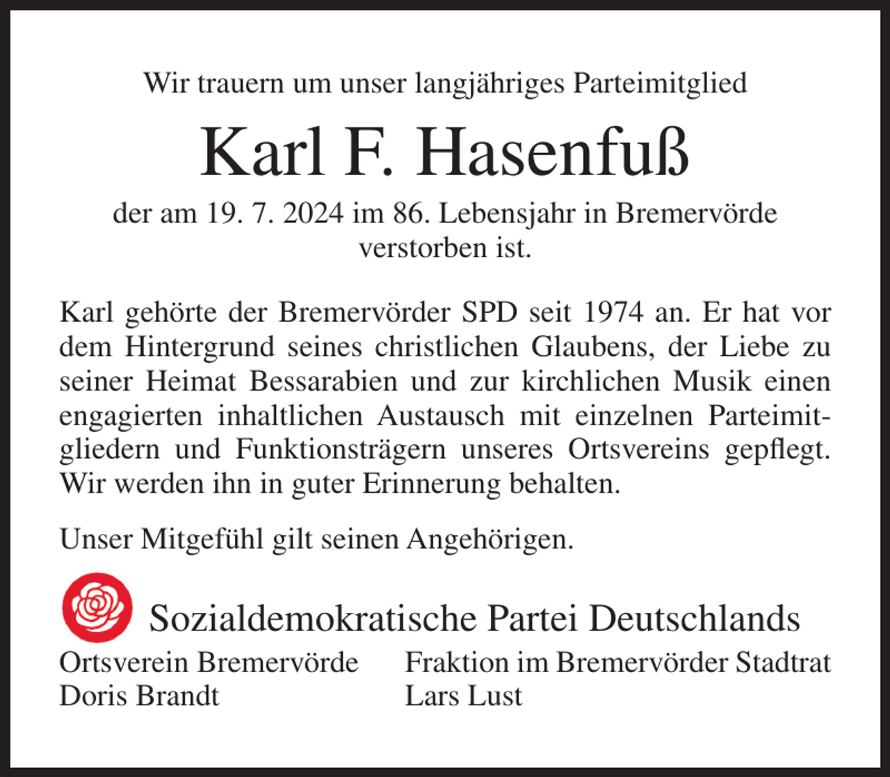 <p>Wir trauern um unser langjähriges Parteimitglied</p><p>Karl F. Hasenfuß<br />der am 19. 7. 2024 im 86. Lebensjahr in Bremervörde<br />verstorben ist.<br />Karl gehörte der Bremervörder SPD seit 1974 an. Er hat vor<br />dem Hintergrund seines christlichen Glaubens, der Liebe zu<br />seiner Heimat Bessarabien und zur kirchlichen Musik einen<br />engagierten inhaltlichen Austausch mit einzelnen Parteimitgliedern und Funktionsträgern unseres Ortsvereins gepflegt.<br />Wir werden ihn in guter Erinnerung behalten.<br />Unser Mitgefühl gilt seinen Angehörigen.</p><p>Sozialdemokratische Partei Deutschlands<br />Ortsverein Bremervörde<br />Doris Brandt</p><p>Fraktion im Bremervörder Stadtrat<br />Lars Lust</p>