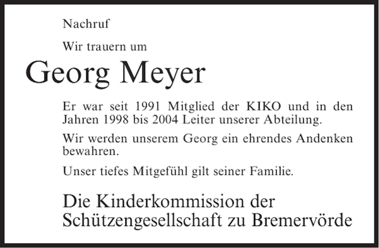 <p>Nachruf<br />Wir trauern um</p><p>Georg Meyer<br />Er war seit 1991 Mitglied der KIKO und in den<br />J<br />­ ahren 1998 bis 2004 Leiter unserer Abteilung.<br />Wir werden unserem Georg ein ehrendes ­ ndenken<br />A<br />bewahren.<br />Unser tiefes Mitgefühl gilt seiner Familie.</p><p>Die Kinderkommission der<br />Schützengesellschaft zu Bremervörde</p>
