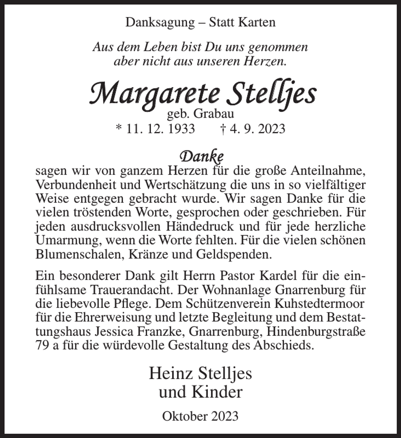 <p>Danksagung – Statt Karten<br />Aus dem Leben bist Du uns genommen<br />aber nicht aus unseren Herzen.</p><p>Margarete Stelljes<br />geb. Grabau<br />* 11. 12. 1933<br />† 4. 9. 2023</p><p>Danke</p><p>sagen wir von ganzem Herzen für die große Anteilnahme,<br />Verbundenheit und Wertschätzung die uns in so vielfältiger<br />Weise entgegen gebracht wurde. Wir sagen Danke für die<br />vielen tröstenden Worte, gesprochen oder geschrieben. Für<br />jeden ausdrucksvollen Händedruck und für jede herzliche<br />Umarmung, wenn die Worte fehlten. Für die vielen schönen<br />Blumenschalen, Kränze und Geldspenden.<br />Ein besonderer Dank gilt Herrn Pastor Kardel für die einfühlsame Trauerandacht. Der Wohnanlage Gnarrenburg für<br />die liebevolle Pflege. Dem Schützenverein Kuhstedtermoor<br />für die Ehrerweisung und letzte Begleitung und dem Bestattungshaus Jessica Franzke, Gnarrenburg, Hindenburgstraße<br />79 a für die würdevolle Gestaltung des Abschieds.</p><p>Heinz Stelljes<br />und Kinder<br />Oktober 2023</p>