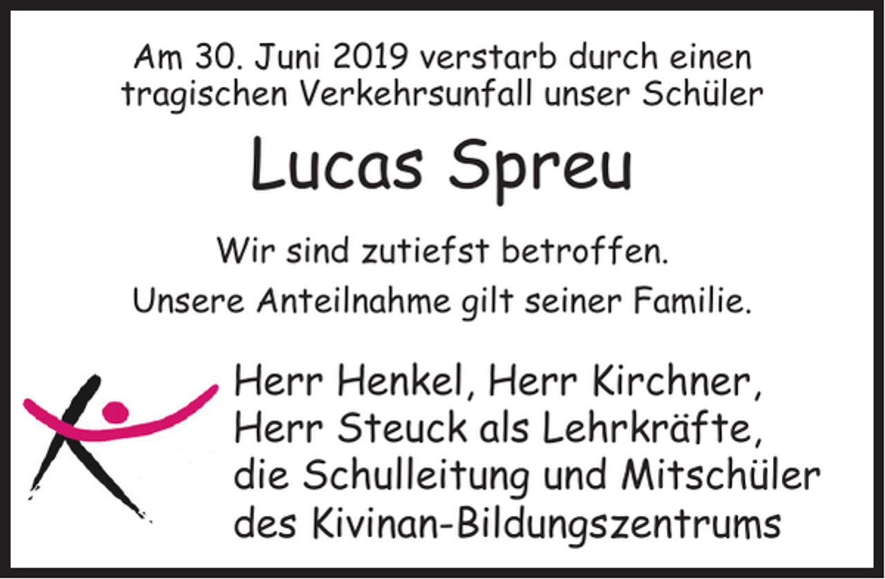 <p>Am 30. Juni 2019 verstarb durch einen<br />tragischen Verkehrsunfall unser Schüler</p><p>Lucas Spreu</p><p>Wir sind zutiefst betroffen.<br />Unsere Anteilnahme gilt seiner Familie.</p><p>Herr Henkel, Herr Kirchner,<br />Herr Steuck als Lehrkräfte,<br />die Schulleitung und Mitschüler<br />des Kivinan-Bildungszentrums</p>