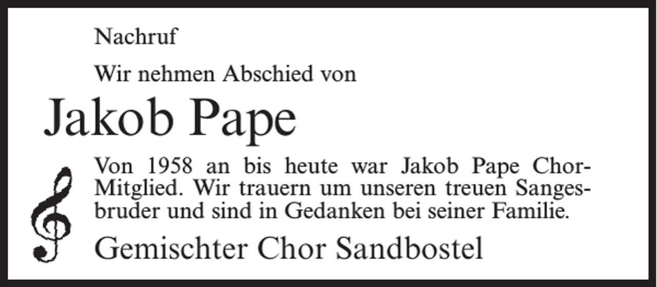 <p>Nachruf<br />Wir nehmen Abschied von</p><p>Jakob Pape</p><p>Von 1958 an bis heute war Jakob Pape ChorMitglied. Wir trauern um unseren treuen Sangesbruder und sind in Gedanken bei seiner Familie.</p><p>Gemischter Chor Sandbostel</p>