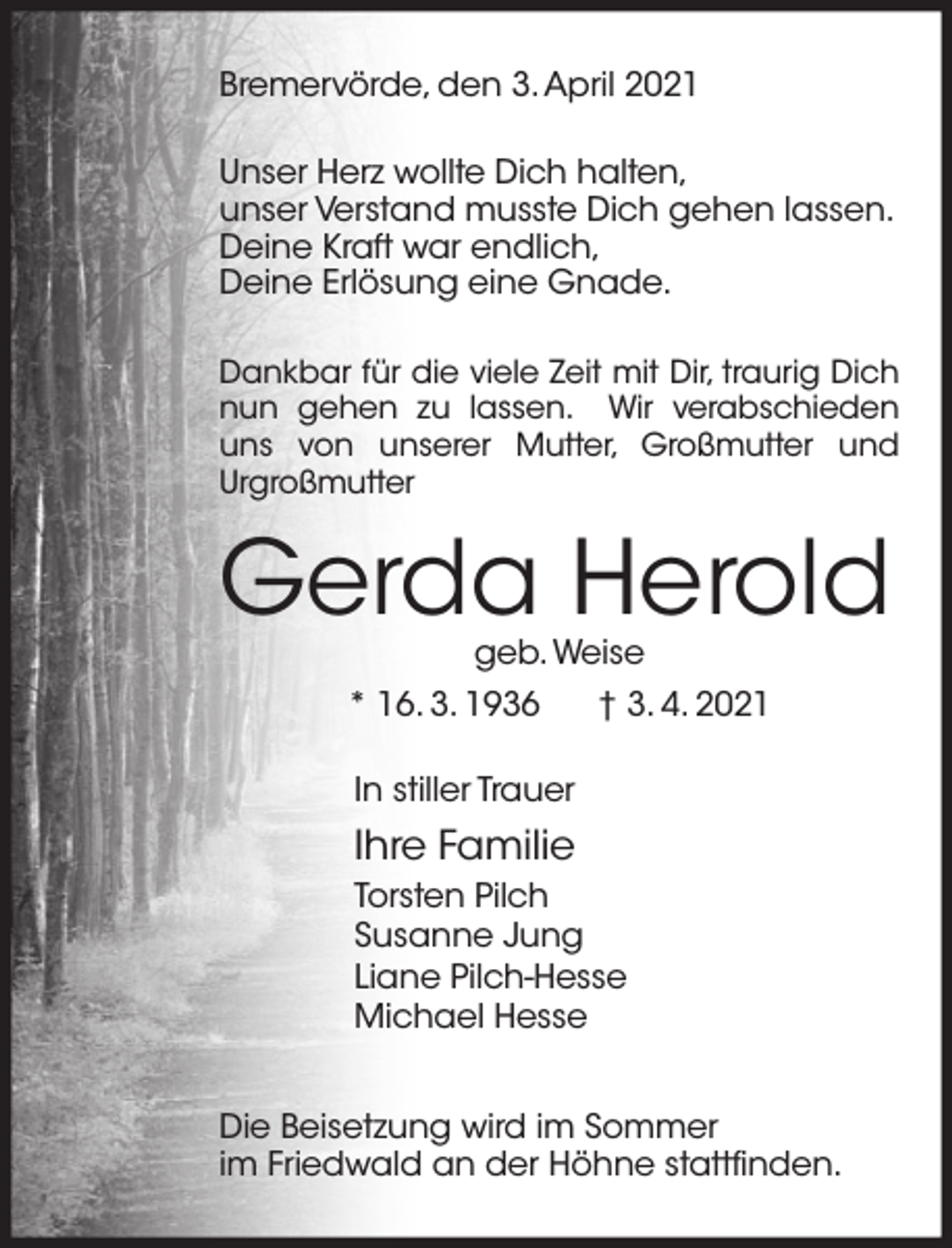 <p>Bremervörde, den 3. April 2021<br />Unser Herz wollte Dich halten,<br />unser Verstand musste Dich gehen lassen.<br />Deine Kraft war endlich,<br />Deine Erlösung eine Gnade.<br />Dankbar für die viele Zeit mit Dir, traurig Dich<br />nun gehen zu lassen. Wir verabschieden<br />uns von unserer Mutter, Großmutter und<br />Urgroßmutter</p><p>Gerda Herold<br />geb. Weise</p><p>* 16. 3. 1936</p><p>† 3. 4. 2021</p><p>In stiller Trauer</p><p>Ihre Familie<br />Torsten Pilch<br />Susanne Jung<br />Liane Pilch-Hesse<br />Michael Hesse<br />Die Beisetzung wird im Sommer<br />im Friedwald an der Höhne stattfinden.</p>