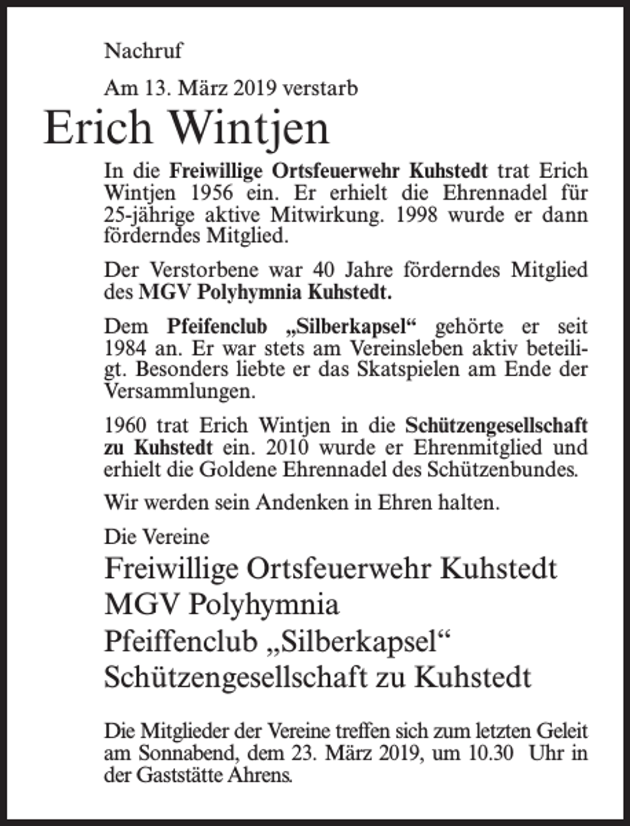 <p>Nachruf<br />Am 13. März 2019 verstarb</p><p>Erich Wintjen</p><p>In die Freiwillige Ortsfeuerwehr Kuhstedt trat Erich<br />Wintjen 1956 ein. Er erhielt die Ehrennadel für<br />25-jährige aktive Mitwirkung. 1998 wurde er dann<br />förderndes Mitglied.<br />Der Verstorbene war 40 Jahre förderndes Mitglied<br />des MGV Polyhymnia Kuhstedt.<br />Dem Pfeifenclub „Silberkapsel“ gehörte er seit<br />1984 an. Er war stets am Vereinsleben aktiv beteiligt. Besonders liebte er das Skatspielen am Ende der<br />Versammlungen.<br />1960 trat Erich Wintjen in die Schützengesellschaft<br />zu Kuhstedt ein. 2010 wurde er Ehrenmitglied und<br />erhielt die Goldene Ehrennadel des Schützenbundes.<br />Wir werden sein Andenken in Ehren halten.<br />Die Vereine</p><p>Freiwillige Ortsfeuerwehr Kuhstedt<br />MGV Polyhymnia<br />Pfeiffenclub „Silberkapsel“<br />Schützengesellschaft zu Kuhstedt<br />Die Mitglieder der Vereine treffen sich zum letzten Geleit<br />am Sonnabend, dem 23. März 2019, um 10.30 Uhr in<br />der Gaststätte Ahrens.</p>