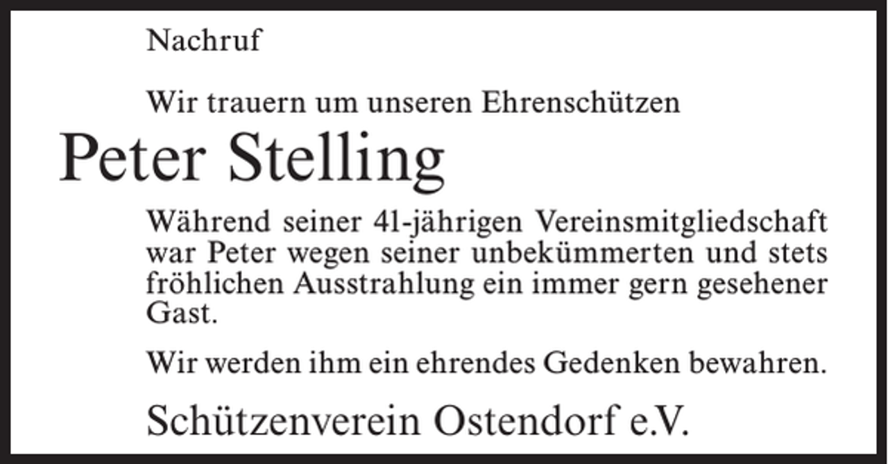 <p>Nachruf<br />Wir trauern um unseren Ehrenschützen</p><p>Peter Stelling</p><p>Während seiner 41-jährigen Vereinsmitgliedschaft<br />war Peter wegen seiner unbekümmerten und stets<br />fröhlichen Ausstrahlung ein immer gern gesehener<br />Gast.<br />Wir werden ihm ein ehrendes Gedenken bewahren.</p><p>Schützenverein Ostendorf e.V.</p>