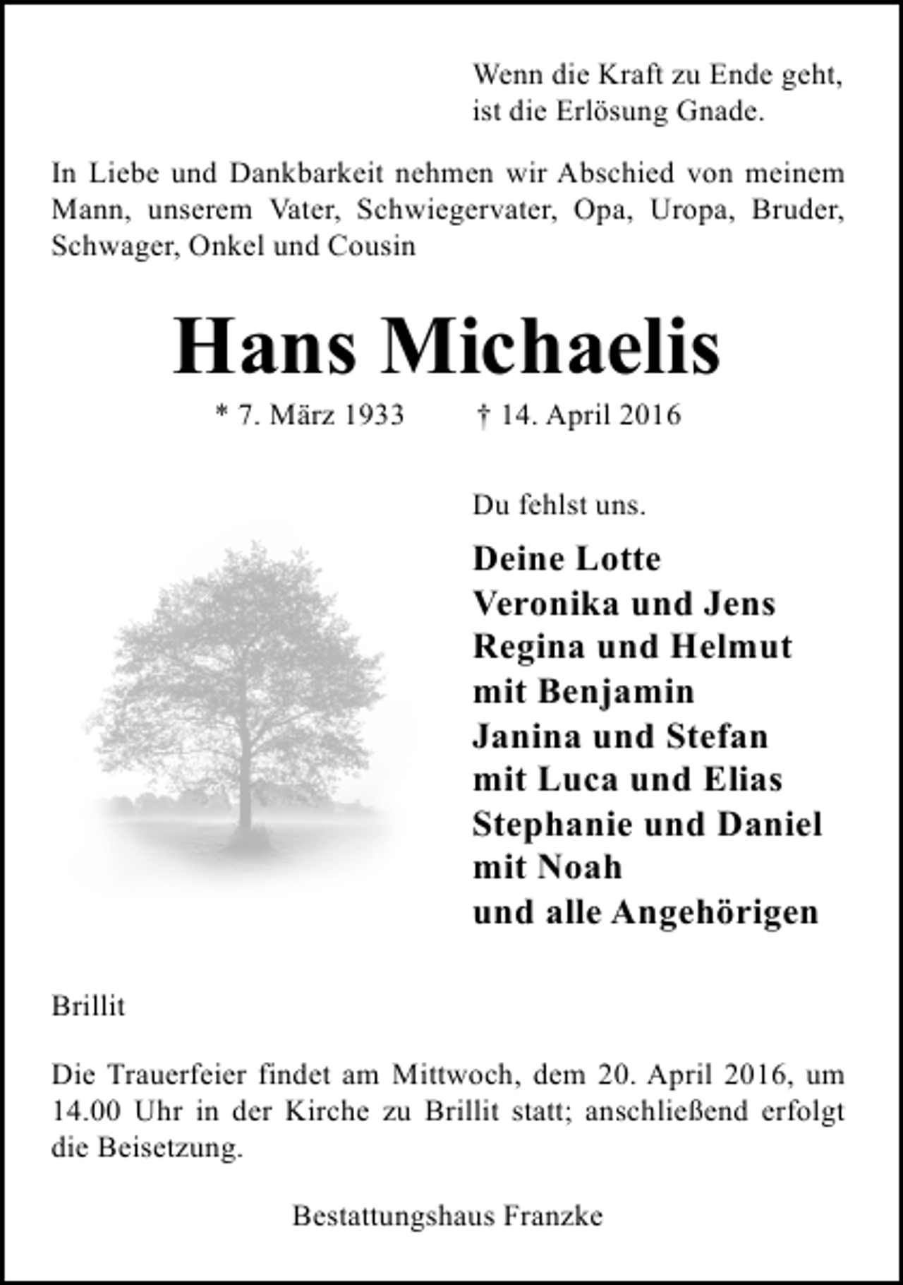 <p>Wenn die Kraft zu Ende geht,<br />ist die Erlösung Gnade.<br />In Liebe und Dankbarkeit nehmen wir Abschied von meinem<br />Mann, unserem Vater, Schwiegervater, Opa, Uropa, Bruder,<br />Schwager, Onkel und Cousin</p><p>Hans Michaelis<br />* 7. März 1933</p><p>† 14. April 2016</p><p>Du fehlst uns.</p><p>Deine Lotte<br />Veronika und Jens<br />Regina und Helmut<br />mit Benjamin<br />Janina und Stefan<br />mit Luca und Elias<br />Stephanie und Daniel<br />mit Noah<br />und alle Angehörigen<br />Brillit<br />Die Trauerfeier findet am Mittwoch, dem 20. April 2016, um<br />14.00 Uhr in der Kirche zu Brillit statt; anschließend erfolgt<br />die Beisetzung.<br />Bestattungshaus Franzke</p>