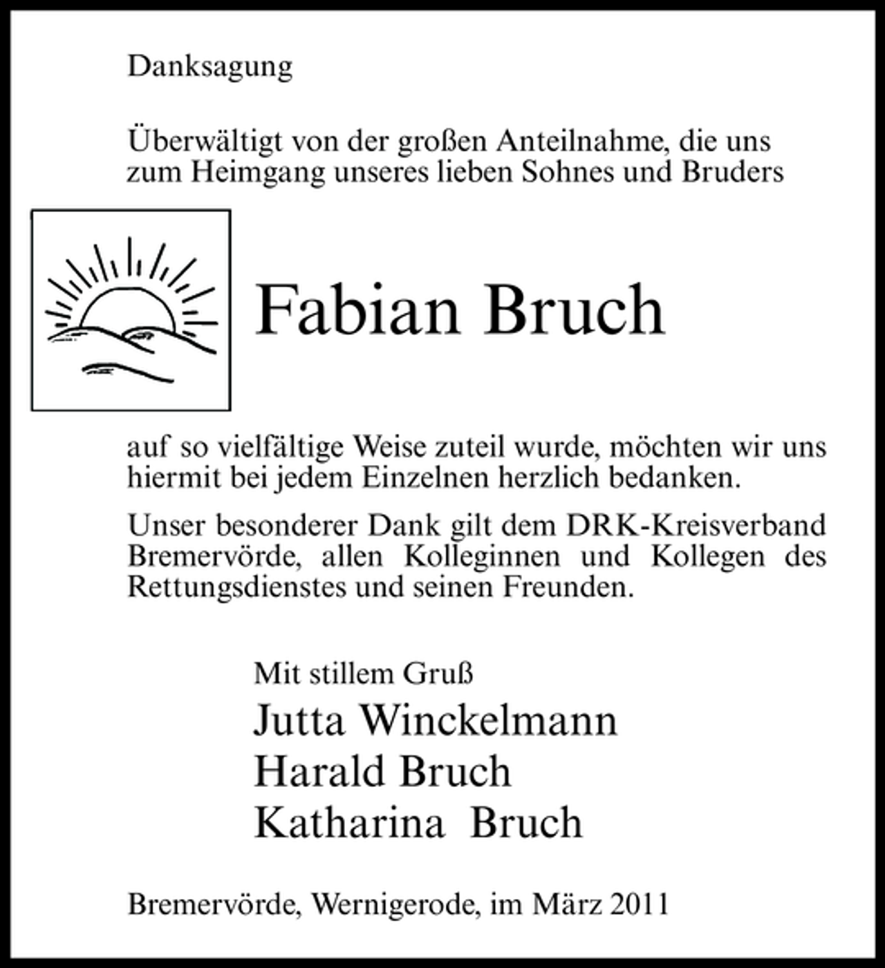 <p>Danksagung Überwältigt von der großen Anteilnahme, die uns zum Heimgang unseres lieben Sohnes und Bruders</p><p>Fabian Bruch<br />auf so vielfältige Weise zuteil wurde, möchten wir uns hiermit bei jedem Einzelnen herzlich bedanken. Unser besonderer Dank gilt dem DRK-Kreisverband Bremervörde, allen Kolleginnen und Kollegen des Rettungsdienstes und seinen Freunden. Mit stillem Gruß</p><p>Jutta Winckelmann Harald Bruch Katharina Bruch<br />Bremervörde, Wernigerode, im März 2011</p>