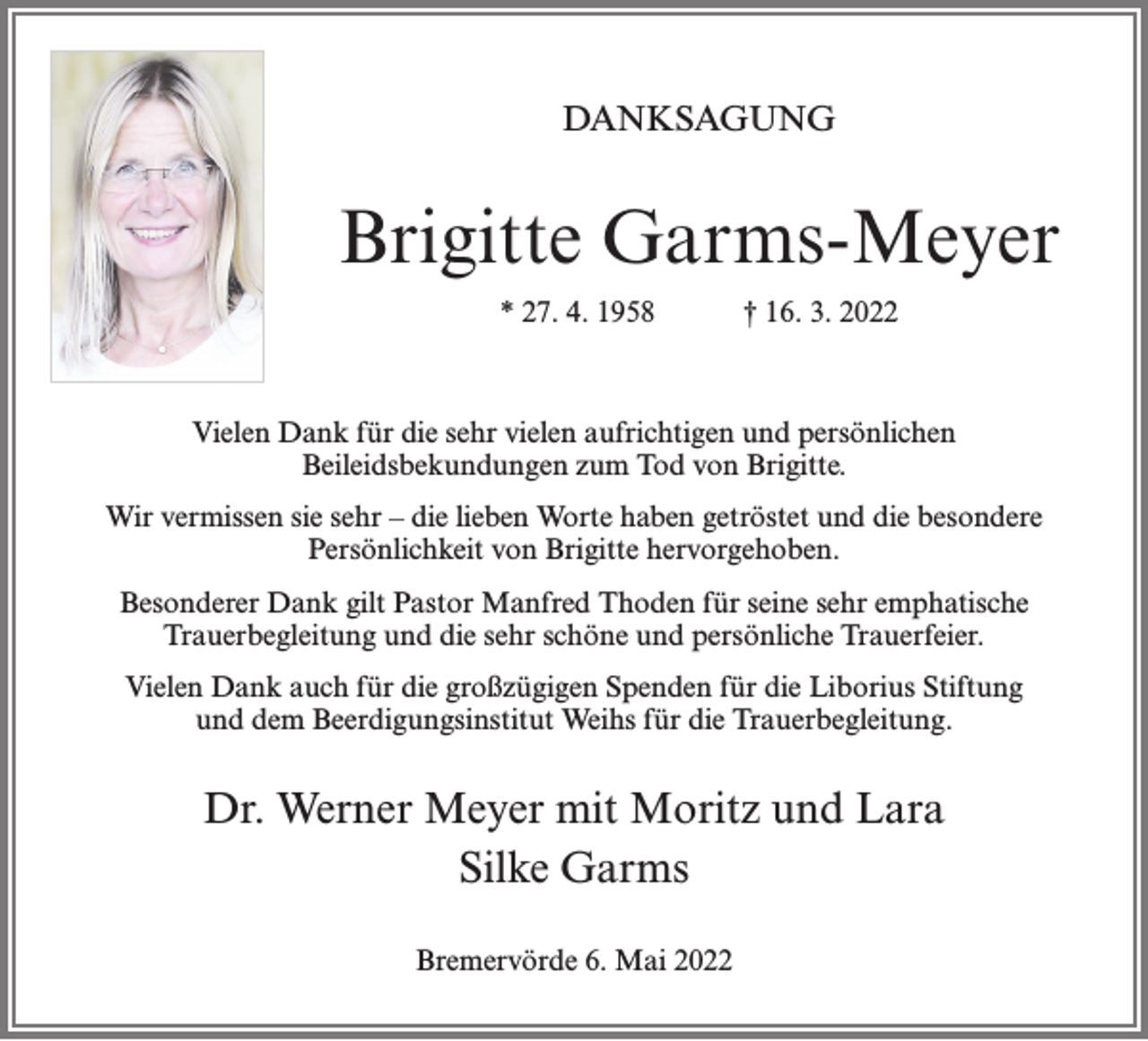 <p>DANKSAGUNG</p><p>Brigitte Garms-Meyer<br />* 27. 4. 1958</p><p>† 16. 3. 2022</p><p>Vielen Dank für die sehr vielen aufrichtigen und persönlichen<br />Beileidsbekundungen zum Tod von Brigitte.<br />Wir vermissen sie sehr – die lieben Worte haben getröstet und die besondere<br />Persönlichkeit von Brigitte hervorgehoben.<br />Besonderer Dank gilt Pastor Manfred Thoden für seine sehr emphatische<br />Trauerbegleitung und die sehr schöne und persönliche Trauerfeier.<br />Vielen Dank auch für die großzügigen Spenden für die Liborius Stiftung<br />und dem Beerdigungsinstitut Weihs für die Trauerbegleitung.</p><p>Dr. Werner Meyer mit Moritz und Lara<br />Silke Garms<br />Bremervörde 6. Mai 2022</p>
