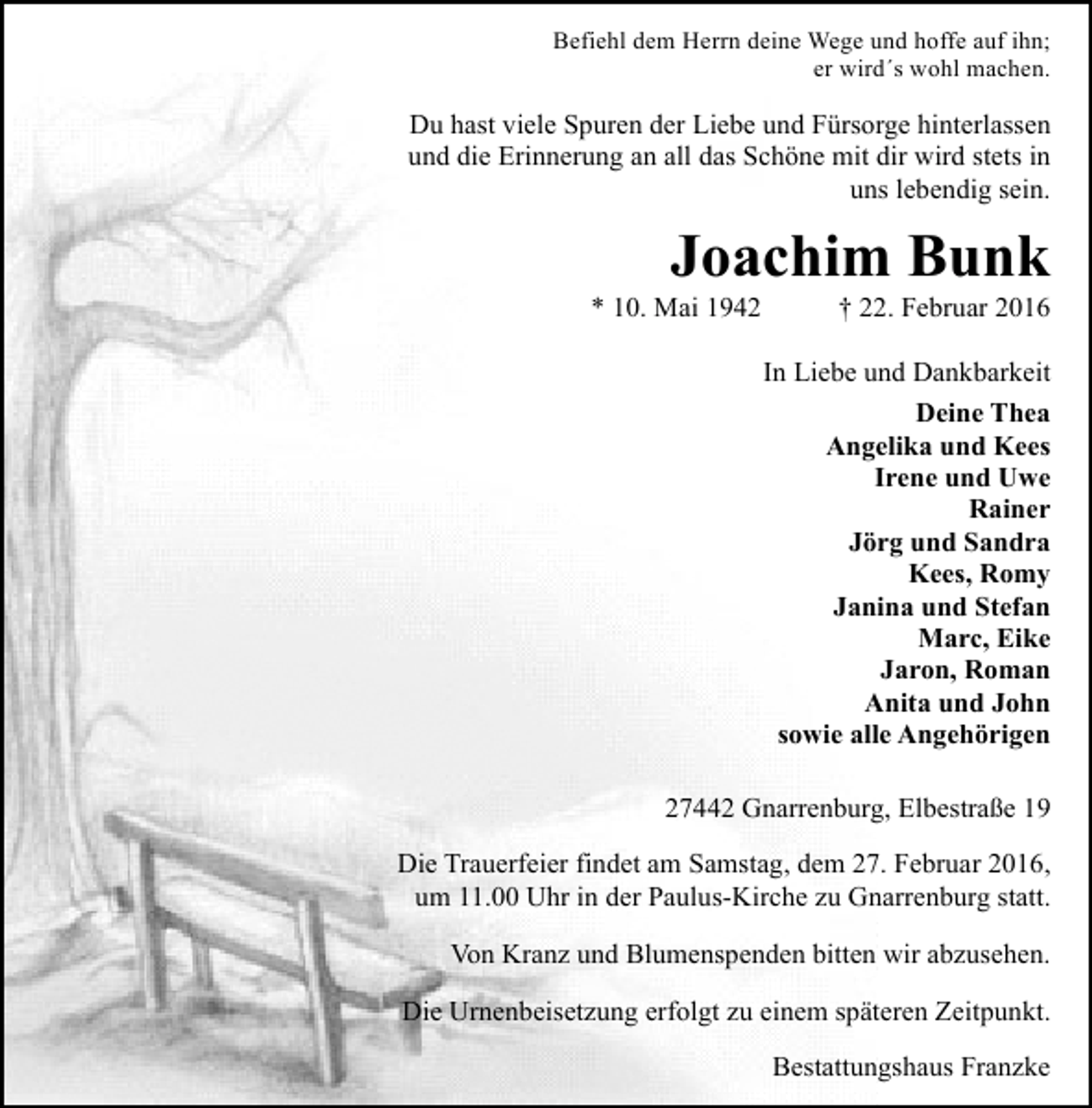 <p>Befiehl dem Herrn deine Wege und hoffe auf ihn;<br />er wird´s wohl machen.</p><p>Du hast viele Spuren der Liebe und Fürsorge hinterlassen<br />und die Erinnerung an all das Schöne mit dir wird stets in<br />uns lebendig sein.</p><p>Joachim Bunk</p><p>* 10. Mai 1942</p><p>† 22. Februar 2016</p><p>In Liebe und Dankbarkeit<br />Deine Thea<br />Angelika und Kees<br />Irene und Uwe<br />Rainer<br />Jörg und Sandra<br />Kees, Romy<br />Janina und Stefan<br />Marc, Eike<br />Jaron, Roman<br />Anita und John<br />sowie alle Angehörigen<br />27442 Gnarrenburg, Elbestraße 19<br />Die Trauerfeier findet am Samstag, dem 27. Februar 2016,<br />um 11.00 Uhr in der Paulus-Kirche zu Gnarrenburg statt.<br />Von Kranz und Blumenspenden bitten wir abzusehen.<br />Die Urnenbeisetzung erfolgt zu einem späteren Zeitpunkt.<br />Bestattungshaus Franzke</p>