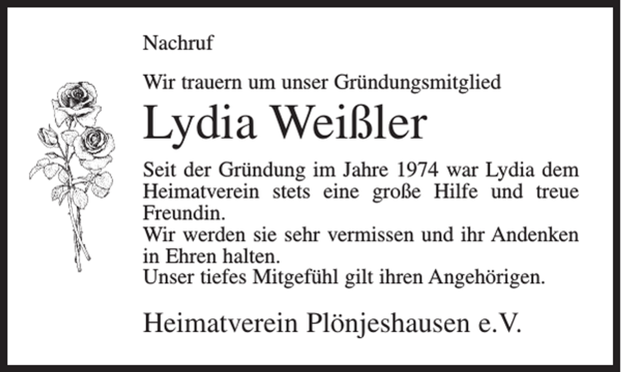 <p>Nachruf<br />Wir trauern um unser Gründungsmitglied</p><p>Lydia Weißler<br />Seit der Gründung im Jahre 1974 war Lydia dem<br />Heimatverein stets eine große Hilfe und treue<br />Freundin.<br />Wir werden sie sehr vermissen und ihr Andenken<br />in Ehren halten.<br />Unser tiefes Mitgefühl gilt ihren Angehörigen.</p><p>Heimatverein Plönjeshausen e.V.</p>
