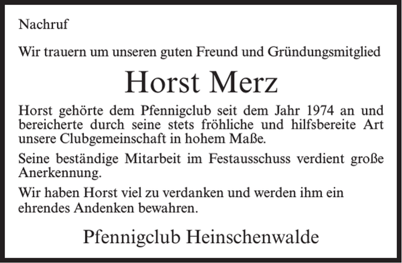 <p>Nachruf<br />Wir trauern um unseren guten Freund und Gründungsmitglied</p><p>Horst Merz<br />Horst gehörte dem Pfennigclub seit dem Jahr 1974 an und<br />bereicherte durch seine stets fröhliche und hilfsbereite Art<br />unsere Clubgemeinschaft in hohem Maße.<br />Seine beständige Mitarbeit im Festausschuss verdient große<br />Anerkennung.<br />Wir haben Horst viel zu verdanken und werden ihm ein<br />ehrendes Andenken bewahren.</p><p>Pfennigclub Heinschenwalde</p>